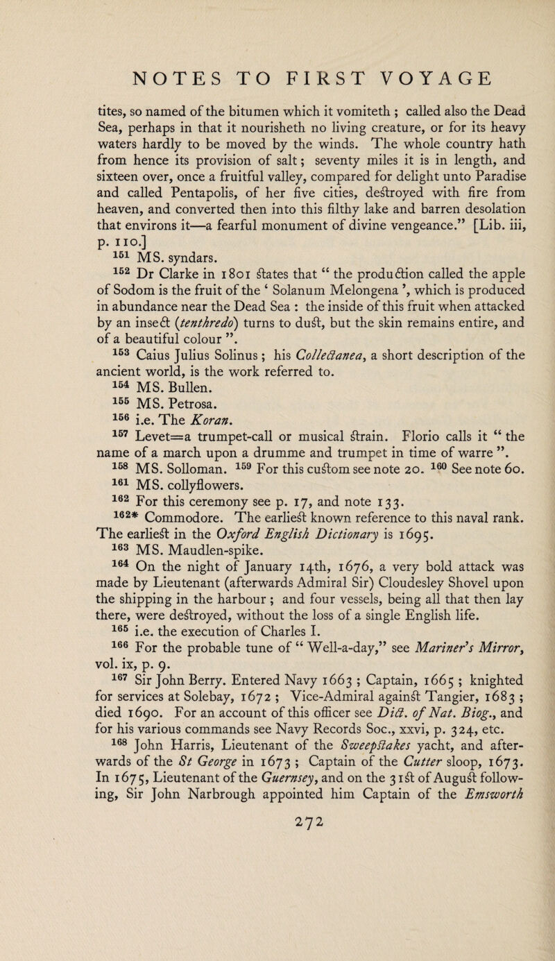 tites, so named of the bitumen which it vomiteth ; called also the Dead Sea, perhaps in that it nourisheth no living creature, or for its heavy waters hardly to be moved by the winds. The whole country hath from hence its provision of salt; seventy miles it is in length, and sixteen over, once a fruitful valley, compared for delight unto Paradise and called Pentapolis, of her five cities, destroyed with fire from heaven, and converted then into this filthy lake and barren desolation that environs it—a fearful monument of divine vengeance.” [Lib. iii, p. no.] 151 MS. syndars. 152 Dr Clarke in 1801 Elates that “ the produdlion called the apple of Sodom is the fruit of the ‘ Solanum Melongena ’, which is produced in abundance near the Dead Sea : the inside of this fruit when attacked by an insert (tenthredo) turns to du£t, but the skin remains entire, and of a beautiful colour ”. 153 Caius Julius Solinus; his Colledanea, a short description of the ancient world, is the work referred to. 154 MS. Bullen. 155 MS. Petrosa. 156 i.e. The Koran. 157 Levet=a trumpet-call or musical ftrain. Florio calls it “ the name of a march upon a drumme and trumpet in time of warre ”. 158 MS. Solloman. 159 For this custom see note 20. 160 See note 60. 161 MS. collyflowers. 162 For this ceremony see p. 17, and note 133. 162* Commodore. The earliest known reference to this naval rank. The earliest in the Oxford English Dictionary is 1695. 163 MS. Maudlen-spike. 164 On the night of January 14th, 1676, a very bold attack was made by Lieutenant (afterwards Admiral Sir) Cloudesley Shovel upon the shipping in the harbour ; and four vessels, being all that then lay there, were destroyed, without the loss of a single English life. 165 i.e. the execution of Charles I. 166 For the probable tune of “ Well-a-day,” see Mariner’s Mirror, vol. ix, p. 9. 167 Sir John Berry. Entered Navy 1663 ; Captain, 1665 ; knighted for services at Sole bay, 1672 ; Vice-Admiral again& Tangier, 1683 ; died 1690. For an account of this officer see Did. of Nat. Biog., and for his various commands see Navy Records Soc., xxvi, p. 324, etc. 168 John Harris, Lieutenant of the Sweep Bakes yacht, and after¬ wards of the St George in 1673 ; Captain of the Cutter sloop, 1673. In 1675, Lieutenant of the Guernsey, and on the 3 i£t of August follow¬ ing, Sir John Narbrough appointed him Captain of the Emswortk