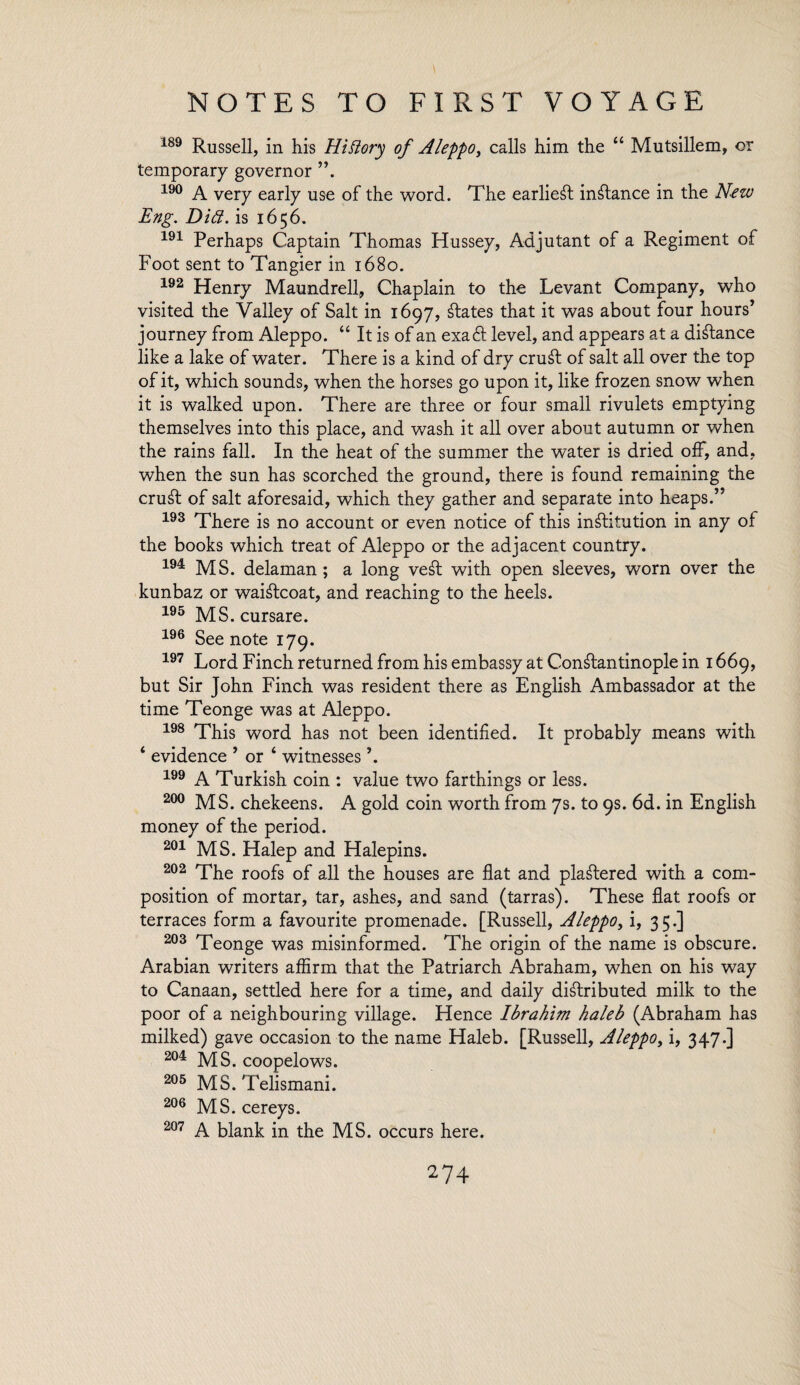 189 Russell, in his Hidory of Aleppo, calls him the “ Mutsillem, or temporary governor ”. 190 A very early use of the word. The earliest inftance in the New Eng. Did. is 1656. 191 Perhaps Captain Thomas Hussey, Adjutant of a Regiment of Foot sent to Tangier in 1680. 192 Henry Maundrell, Chaplain to the Levant Company, who visited the Valley of Salt in 1697, states that it was about four hours’ journey from Aleppo. “ It is of an exaft level, and appears at a distance like a lake of water. There is a kind of dry cruft of salt all over the top of it, which sounds, when the horses go upon it, like frozen snow when it is walked upon. There are three or four small rivulets emptying themselves into this place, and wash it all over about autumn or when the rains fall. In the heat of the summer the water is dried off, and, when the sun has scorched the ground, there is found remaining the cruft of salt aforesaid, which they gather and separate into heaps.” 193 There is no account or even notice of this inftitution in any of the books which treat of Aleppo or the adjacent country. 194 MS. delaman; a long veft with open sleeves, worn over the kunbaz or waiftcoat, and reaching to the heels. 195 MS. cursare. 196 See note 179. 197 Lord Finch returned from his embassy at Constantinople in 1669, but Sir John Finch was resident there as English Ambassador at the time Teonge was at Aleppo. 198 This word has not been identified. It probably means with ‘ evidence 5 or 4 witnesses \ 199 A Turkish coin : value two farthings or less. 200 MS. chekeens. A gold coin worth from 7s. to 9s. 6d. in English money of the period. 201 MS. Halep and Halepins. 202 The roofs of all the houses are flat and plaftered with a com¬ position of mortar, tar, ashes, and sand (tarras). These flat roofs or terraces form a favourite promenade. [Russell, Aleppo, i, 35.] 203 Teonge was misinformed. The origin of the name is obscure. Arabian writers affirm that the Patriarch Abraham, when on his way to Canaan, settled here for a time, and daily diftributed milk to the poor of a neighbouring village. Hence Ibrahim haleb (Abraham has milked) gave occasion to the name Haleb. [Russell, Aleppo, i, 347.] 204 MS. coopelows. 205 MS. Telismani. 206 MS. cereys. 207 A blank in the MS. occurs here.