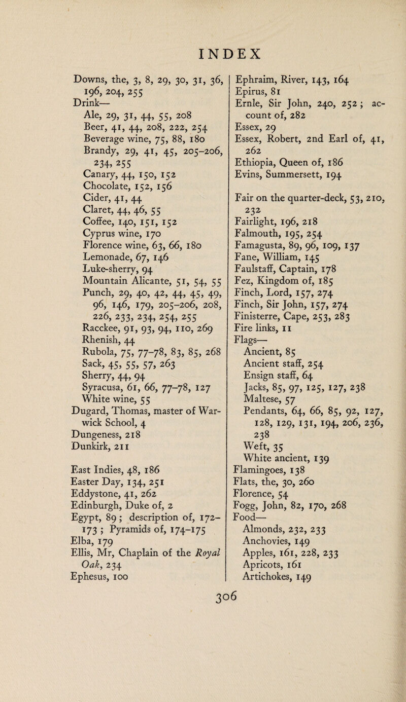 Downs, the, 3, 8, 29, 30, 31, 36, 196, 204, 255 Drink— Ale, 29, 31, 44, 55, 208 Beer, 41, 44, 208, 222, 254 Beverage wine, 75, 88, 180 Brandy, 29, 41, 45, 205-206, 234>255 Canary, 44, 150, 152 Chocolate, 152, 156 Cider, 41, 44 Claret, 44, 46, 5 5 Coffee, 140, 151, 152 Cyprus wine, 170 Florence wine, 63, 66, 180 Lemonade, 67, 146 Luke-sherry, 94 Mountain Alicante, 51, 54, 55 Punch, 29, 40, 42, 44, 45, 49, 96, 146, 179, 205-206, 208, 226, 233, 234, 254, 255 Racckee, 91, 93, 94, no, 269 Rhenish, 44 Rubola, 75, 77-78, 83, 85, 268 Sack, 45, 55, 57, 263 Sherry, 44, 94 Syracusa, 61, 66, 77-78, 127 White wine, 55 Dugard, Thomas, master of War¬ wick School, 4 Dungeness, 218 Dunkirk, 211 East Indies, 48, 186 Easter Day, 134, 251 Eddystone, 41, 262 Edinburgh, Duke of, 2 Egypt, 89; description of, 172- 173 ; Pyramids of, 174-175 Elba, 179 Ellis, Mr, Chaplain of the Royal Oak, 234 Ephesus, 100 Ephraim, River, 143, 164 Epirus, 81 Ernie, Sir John, 240, 252 ; ac¬ count of, 282 Essex, 29 Essex, Robert, 2nd Earl of, 41, 262 Ethiopia, Queen of, 186 Evins, Summersett, 194 Fair on the quarter-deck, 53, 210, . 23f Fairlight, 196, 218 Falmouth, 195, 254 Famagusta, 89, 96, 109, 137 Fane, William, 145 Faulstaff, Captain, 178 Fez, Kingdom of, 185 Finch, Lord, 157, 274 Finch, Sir John, 157, 274 Finisterre, Cape, 253, 283 Fire links, 11 Flags— Ancient, 85 Ancient staff, 254 Ensign staff, 64 Jacks, 85, 97, 125, 127, 238 Maltese, 57 Pendants, 64, 66, 85, 92, 127, 128, 129, 131, 194, 206, 236, 238 Weft, 35 White ancient, 139 Flamingoes, 138 Flats, the, 30, 260 Florence, 54 Fogg, John, 82, 170, 268 Food— Almonds, 232, 233 Anchovies, 149 Apples, 161, 228, 233 Apricots, 161 Artichokes, 149