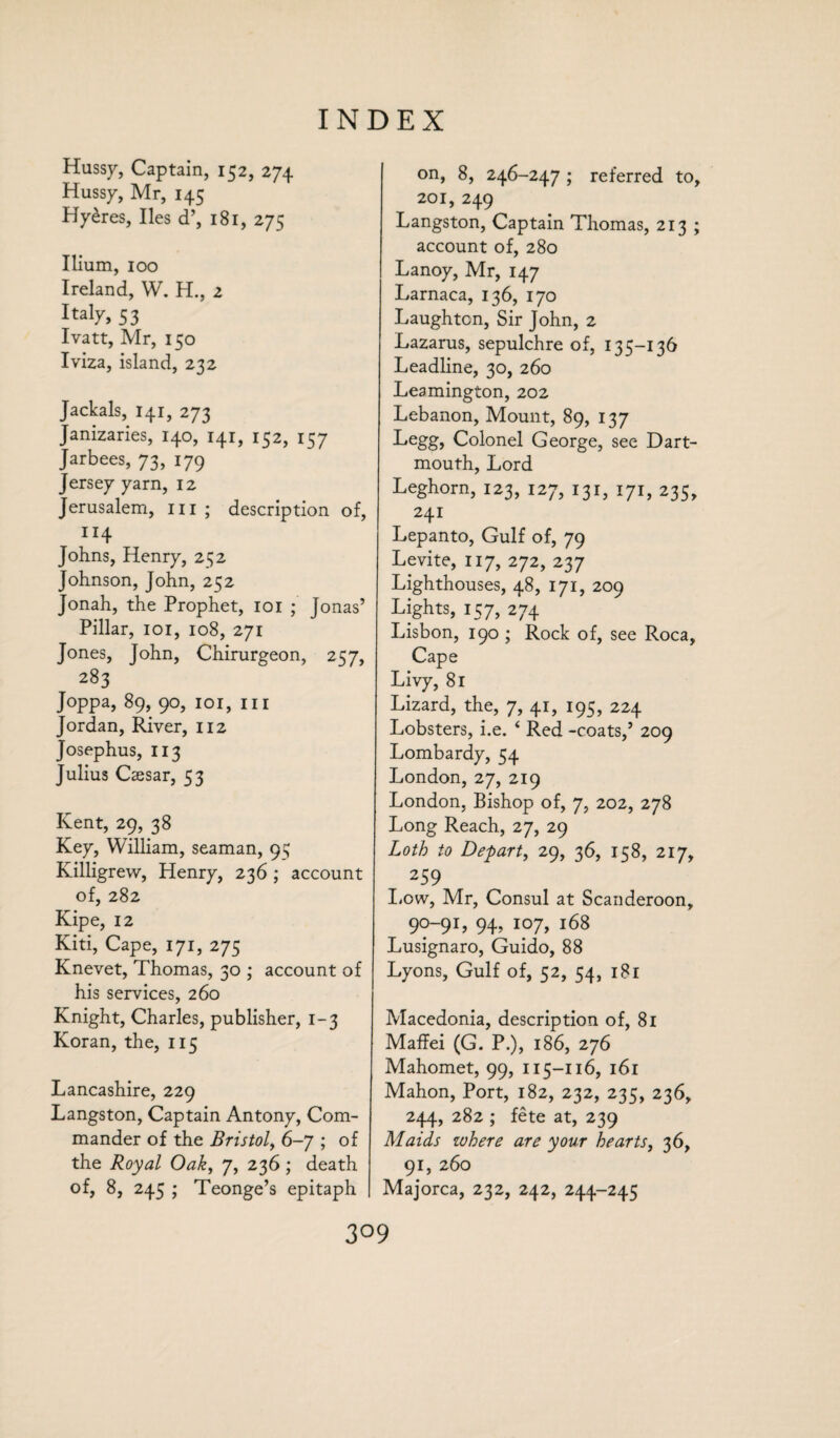 Hussy, Captain, 152, 274 Hussy, Mr, 145 Hy£res, lies d’, 181, 275 Ilium, 100 Ireland, W. H., 2 Italy, 53 Ivatt, Mr, 150 Iviza, island, 232 Jackals, 141, 273 Janizaries, 140, 141, 152, 157 Jarbees, 73, 179 Jersey yarn, 12 Jerusalem, in ; description of, IX4 Johns, Henry, 2^2 Johnson, John, 252 Jonah, the Prophet, 101 ; Jonas’ Pillar, 101, 108, 271 Jones, John, Chirurgeon, 257, 283 Joppa, 89, 90, 101, in Jordan, River, 112 Josephus, 113 Julius Cassar, 53 Kent, 29, 38 Key, William, seaman, 9 s Killigrew, Henry, 236 ; account of, 282 Kipe, 12 Kiti, Cape, 171, 275 Knevet, Thomas, 30 ; account of his services, 260 Knight, Charles, publisher, 1-3 Koran, the, 115 Lancashire, 229 Langston, Captain Antony, Com¬ mander of the Bristol, 6-7 ; of the Royal Oak, 7, 236 ; death of, 8, 245 ; Teonge’s epitaph on, 8, 246-247 ; referred to, 201, 249 Langston, Captain Thomas, 213 ; account of, 280 Lanoy, Mr, 147 Larnaca, 136, 170 Laughton, Sir John, 2 Lazarus, sepulchre of, 135-136 Leadline, 30, 260 Leamington, 202 Lebanon, Mount, 89, 137 Legg, Colonel George, see Dart¬ mouth, Lord Leghorn, 123, 127, 131, 171, 235, 241 Lepanto, Gulf of, 79 Levite, 117, 272, 237 Lighthouses, 48, 171, 209 Lights, 157, 274 Lisbon, 190 ; Rock of, see Roca, Cape Livy, 81 Lizard, the, 7, 41, 195, 224 Lobsters, i.e. ‘ Red -coats,’ 209 Lombardy, 54 London, 27, 219 London, Bishop of, 7, 202, 278 Long Reach, 27, 29 Loth to Depart, 29, 36, 158, 217, 259 Low, Mr, Consul at Scanderoon, 90-91, 94, 107, 168 Lusignaro, Guido, 88 Lyons, Gulf of, 52, 54, 181 Macedonia, description of, 81 Maffei (G. P.), 186, 276 Mahomet, 99, 115-116, 161 Mahon, Port, 182, 232, 235, 236, 244, 282 ; fete at, 239 Maids where are your hearts, 36, 91, 260 Majorca, 232, 242, 244-245