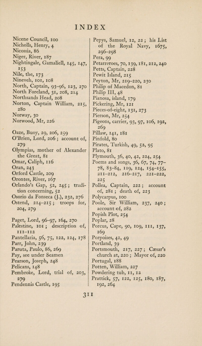 Nicene Council, ioo Nicholls, Henry, 4 Nicossia, 86 Niger, River, 187 Nightingale, Gamaliell, 145, 147, /53 Nile, the, 173 Nineveh, 101, 108 North, Captain, 93-96, 123, 270 North Foreland, 31, 208, 214 Northsands Head, 208 Norton, Captain William, 215, 280 Norway, 30 Norwood, Mr, 226 Oaze, Buoy, 29, 206, 259 O’Brien, Lord, 206 ; account of, 279 Olympias, mother of Alexander the Great, 81 Omar, Caliph, 116 Oran, 243 Orford Castle, 209 Orontes, River, 167 Orlando’s Gap, 52, 245 ; tradi¬ tion concerning, 52 Osorio da Fonseca (J.), 232, 276 Ostend, 214-215 ; troops for, 204, 279 Paget, Lord, 96-97, 164, 270 Palestine, 101 ; description of, in-112 Pantellaria, 56, 75, 122, 124, 178 Parr, John, 239 Paruta, Paulo, 86, 269 Pay, see under Seamen Pearson, Joseph, 248 Pelicans, 148 Pembroke, Lord, trial of, 203, 279 Pendennis Castle, 195 Pepys, Samuel, 12, 22; his List of the Royal Navy, 1675, 296-298 Pera, 99 Petarreroes, 70,139,181, 212, 240 Petts, Captain, 228 Pewit Island, 215 Peyton, Mr, 219-220, 230 Philip of Macedon, 81 Philip III, 48 Pianosa, island, 179 Pickering, Mr, 121 Pieces-of-eight, 131, 273 Pierson, Mr, 254 Pigeons, carrier, 93, 97, 106, 192, 269 Pillaw, 141, 181 Pinfold, 80 Pirates, Turkish, 49, 52, 95 Plato, 81 Plymouth, 36, 40, 42, 224, 254 Poems and songs, 36, 67, 74, 77- 78, 83-84, 119, 124, 154-155, 211-212, 216-217, 221-222, 225 Pollea, Captain, 222; account of, 281 ; death of, 223 Polycarpus, 100 Poole, Sir William, 237, 240; account of, 282 Popish Plot, 254 Poplar, 28 Porcus, Cape, 90, 109, ill, 137, 169 Porpoises, 42, 49 Portland, 39 Portsmouth, 217, 227; Qesar’s church at, 220 ; Mayor of, 220 Portugal, 188 Potten, William, 227 Powdering tub, II, 12 Prattick, 57, 122, 125, 180, 187, 192, 264 31 I