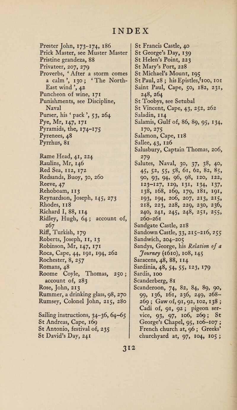 Prester John, 173-174, 186 Prick Master, see Muster Master Pristine grandeza, 88 Privateer, 207, 279 Proverbs, 4 After a storm comes a calm ’,130; 4 The North- East wind ’, 42 Puncheon of wine, 171 Punishments, see Discipline, Naval Purser, his £ pack ^3, 264 pye, Mr, 147, 171 Pyramids, the, 174-175 Pyrenees, 48 Pyrrhus, 81 Rame Head, 41, 224 Raulins, Mr, 146 Red Sea, 112, 172 Redsands, Buoy, 30, 260 Reeve, 47 Rehoboam, 113 Reynardson, Joseph, 145, 273 Rhodes, 118 Richard I, 88, 114 Ridley, Hugh, 64; account of, 267 Riff, Turkish, 179 Roberts, Joseph, II, 13 Robinson, Mr, 147, 171 Roca, Cape, 44, 191, 194, 262 Rochester, 8, 257 Romans, 48 Roome Coyle, Thomas, 250; account of, 283 Rose, John, 213 Rummer, a drinking glass, 98, 270 Rumsey, Colonel John, 215, 280 Sailing instructions, 34-36, 64—65 St Andreas, Cape, 169 St Antonio, festival of, 235 St David’s Day, 241 St Francis Castle, 40 St George’s Day, 139 St Helen’s Point, 223 St Mary’s Port, 228 St Michael’s Mount, 195 St Paul, 28 ; his Epistles,Jioo, 101 Saint Paul, Cape, 50, 182, 231, 248, 264 St Toobys, see Setubal St Vincent, Cape, 43, 252, 262 Saladin, 114 Salamis, Gulf of, 86, 89, 95, 134, 170, 275 Salamon, Cape, 118 Sallee, 43, 126 Salusbury, Captain Thomas, 206, 279 Salutes, Naval, 30, 37, 38, 40, 45> 52, 55> 58, 61, 62, 82, 85, 9°> 93> 94> 96> 98> I20> 122> 123-127, 129, 131, 134, 137, 138, 168, 169, 179, 181, 191, 193, i94> 2o6> 207> 2I3> 2I5> 218, 223, 228, 229, 230, 236, 240, 241, 245, 248, 251, 255, 260-261 Sandgate Castle, 218 Sandown Castle, 33, 215-216, 255 Sandwich, 204-205 Sandys, George, his Relation of a Journey (1610), 108, 145 Saracens, 48, 88, 114 Sardinia, 48, 54, 55, 123, 179 Sardis, 100 Scanderberg, 81 Scanderoon, 74, 82, 84, 89, 90, 99, 136, 161, 236, 249, 268- 269 ; Gaw of, 91, 92, 102,138 ; Cadi of, 91, 92 ; pigeon ser¬ vice, 93, 97, 106, 269; St George’s Chapel, 95, 106-107 ; French church at, 96 ; Greeks’ churchyard at, 97, 104, 105 ;