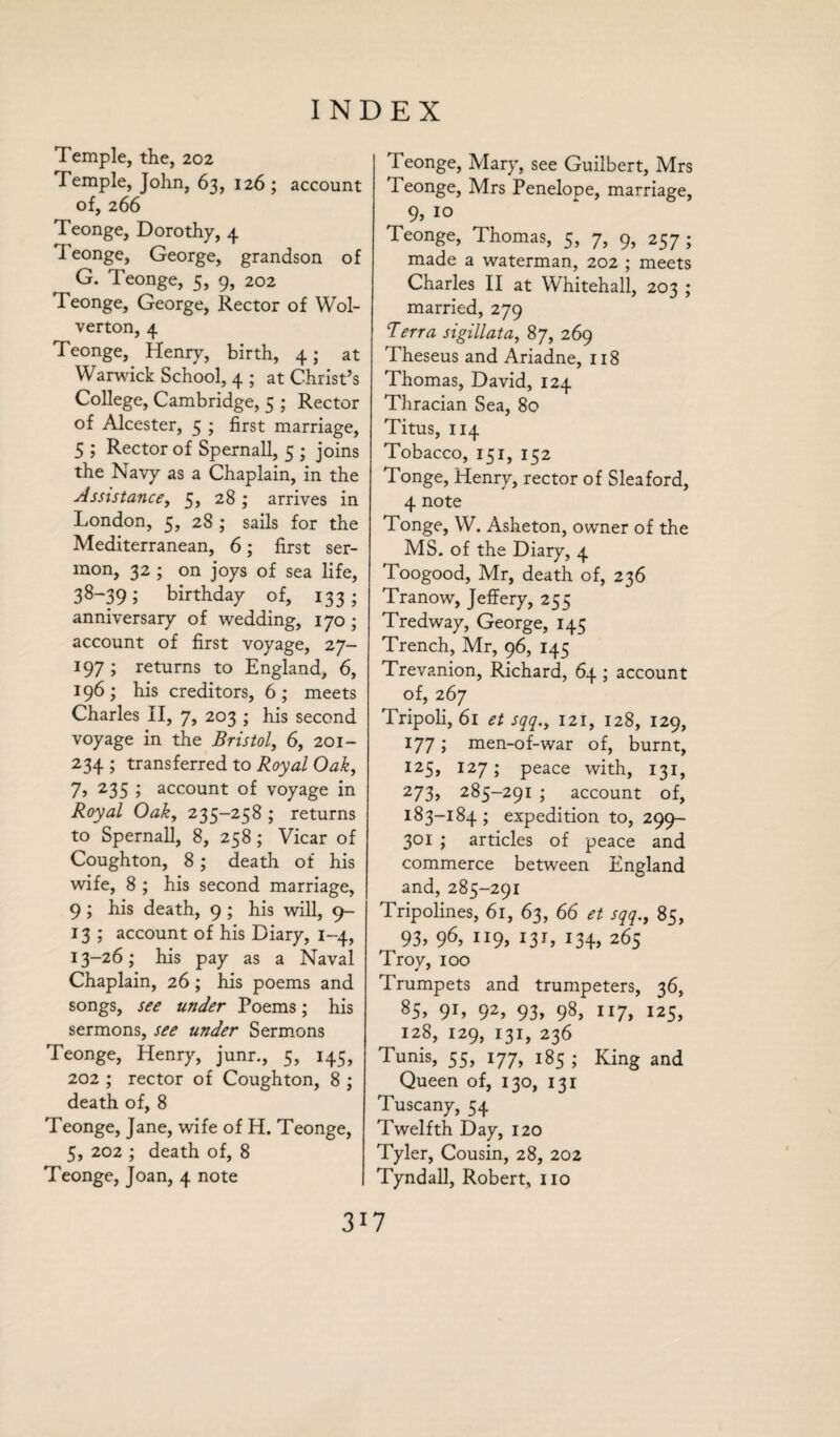 Temple, the, 202 Temple, John, 63, 126 ; account of, 266 Teonge, Dorothy, 4 Teonge, George, grandson of G. Teonge, 5, 9, 202 Teonge, George, Rector of Wol- verton, 4 Teonge, Henry, birth, 4; at Warwick School, 4 ; at Christ’s College, Cambridge, 5 ; Rector of Alcester, 5 ; first marriage, 5 ; Rector of Spernall, 5 ; joins the Navy as a Chaplain, in the Assistance, 5, 28 ; arrives in London, 5, 28 ; sails for the Mediterranean, 6; first ser¬ mon, 32 ; on joys of sea life, 38~39; birthday of, 133; anniversary of wedding, 170 ; account of first voyage, 27- 197 ; returns to England, 6, 196; his creditors, 6; meets Charles II, 7, 203 ; his second voyage in the Bristol, 6, 201- 234 ; transferred to Royal Oak, 7, 235 ; account of voyage in Royal Oak, 235-258 ; returns to Spernall, 8, 258 ; Vicar of Coughton, 8 ; death of his wife, 8 ; his second marriage, 9 ; his death, 9 ; his will, 9- 13 ; account of his Diary, 1-4, 13-26; his pay as a Naval Chaplain, 26; his poems and songs, see under Poems; his sermons, see under Sermons Teonge, Henry, junr., 5, 145, 202 ; rector of Coughton, 8 ; death of, 8 Teonge, Jane, wife of H. Teonge, 5, 202 ; death of, 8 Teonge, Joan, 4 note Teonge, Mary, see Guilbert, Mrs Teonge, Mrs Penelope, marriage, 9, 10 Teonge, Thomas, 5, 7, 9, 257; made a waterman, 202 ; meets Charles II at Whitehall, 203 ; married, 279 Berra sigillata, 87, 269 Theseus and Ariadne, 118 Thomas, David, 124 Thracian Sea, 80 Titus, 114 Tobacco, 151, 152 Tonge, Henry, rector of Sleaford, 4 note Tonge, W. Asheton, owner of the MS. of the Diary, 4 Toogood, Mr, death of, 236 Tranow, Jeffery, 255 Tredway, George, 145 Trench, Mr, 96, 145 Trevanion, Richard, 64 ; account of, 267 Tripoli, 61 et sqq., 121, 128, 129, 177; men-of-war of, burnt, 125, 127; peace with, 131, 273, 285-291 ; account of, 183-184; expedition to, 299- 301 ; articles of peace and commerce between England and,285-291 Tripolines, 61, 63, 66 ** sqq., 8;, 93,96,119,13T, 134,265 Troy, 100 Trumpets and trumpeters, 36, 85> 9L 92> 93, 98> 117, I25> 128, 129, 131, 236 Tunis, 55, 177, 185 ; King and Queen of, 130, 131 Tuscany, 54 Twelfth Day, 120 Tyler, Cousin, 28, 202 Tyndall, Robert, no