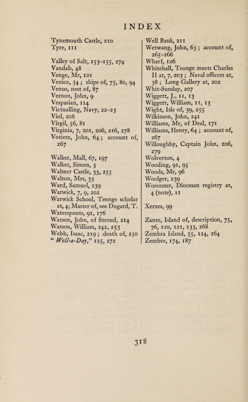 Tynemouth Castle, 210 Tyre, hi Valley of Salt, 153-155, 274 Vandals, 48 Venge, Mr, 121 Venice, 54 ; ships of, 75, 80, 94 Venus, nest of, 87 Vernon, John, 9 Vespasian, 114 Victualling, Navy, 22-23 Viol, 208 Virgil, 56, 81 Virginia, 7, 201, 206, 216, 278 Votiere, John, 64; account of, 267 Walker, Mall, 67, 197 Walker, Simon, 3 Walmer Castle, 33, 255 Walton, Mrs, 33 Ward, Samuel, 239 Warwick, 7, 9, 202 Warwick School, Teonge scholar at, 4; Master of, see Dugard, T. Waterspouts, 91, 176 Watson, John, of Stroud, 214 Watson, William, 242, 253 Webb, Isaac, 219 ; death of, 250 “ Well-a-Day,” 125, 272 Well Bank, 211 Wetwang, John, 63 ; account of, 265-266 Wharf, 126 Whitehall, Teonge meets Charles II at, 7, 203 ; Naval officers at, 38 ; Long Gallery at, 202 Whit-Sunday, 207 Wiggett, J., 11, 13 Wiggett, William, II, 13 Wight, Isle of, 39, 255 Wilkinson, John, 241 Williams, Mr, of Deal, 171 Williams, Henry, 64 ; account of, 267 Willoughby, Captain John, 206, 279 Wolverton, 4 Wooding, 91, 95 Woods, Mr, 96 Woolger, 239 Worcester, Diocesan registry at, 4 (note), 11 Xerxes, 99 Zante, Island of, description, 75, 76, 120, 121, 133, 268 Zembra Island, 55, 124, 264 Zembre, 174, 187