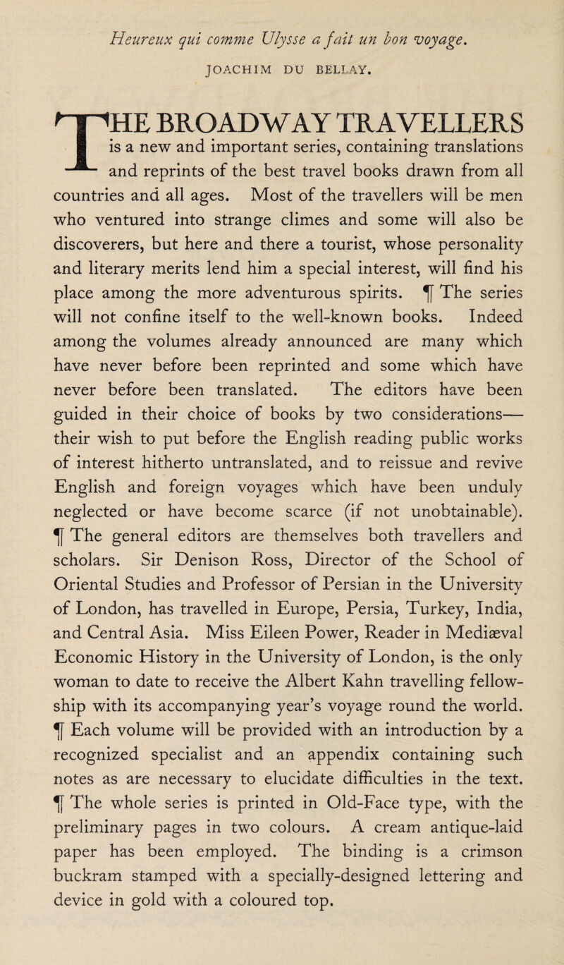 Heureux qui comme Ulysse a fait un bon voyage. JOACHIM DU BELLAY. THE BROADWAY TRAVELLERS is a new and important series, containing translations and reprints of the best travel books drawn from all countries and all ages. Most of the travellers will be men who ventured into strange climes and some will also be discoverers, but here and there a tourist, whose personality and literary merits lend him a special interest, will find his place among the more adventurous spirits. The series will not confine itself to the well-known books. Indeed among the volumes already announced are many which have never before been reprinted and some which have never before been translated. The editors have been guided in their choice of books by two considerations— their wish to put before the English reading public works of interest hitherto untranslated, and to reissue and revive English and foreign voyages which have been unduly neglected or have become scarce (if not unobtainable). The general editors are themselves both travellers and scholars. Sir Denison Ross, Director of the School of Oriental Studies and Professor of Persian in the University of London, has travelled in Europe, Persia, Turkey, India, and Central Asia. Miss Eileen Power, Reader in Mediaeval Economic History in the University of London, is the only woman to date to receive the Albert Kahn travelling fellow¬ ship with its accompanying year’s voyage round the world. Each volume will be provided with an introduction by a recognized specialist and an appendix containing such notes as are necessary to elucidate difficulties in the text. The whole series is printed in Old-Face type, with the preliminary pages in two colours. A cream antique-laid paper has been employed. The binding is a crimson buckram stamped with a specially-designed lettering and device in gold with a coloured top.