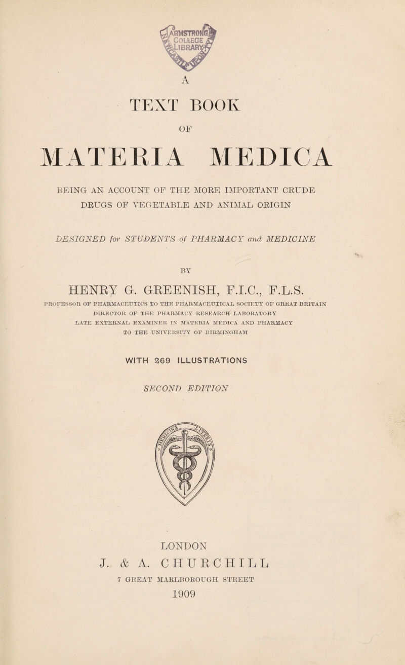 TEXT BOOK OF MATERIA MEDICA BEING AN ACCOUNT OF THE MOKE I IMPORTANT CRUDE DRUGS OF VEGETABLE AND ANIMAL ORIGIN DESIGNED for STUDENTS of PHARMACY and MEDICINE PA7 HENRY H. GREENISH, E.L.S. PROFESSOR OF PHARMACEUTICS TO THE PHARMACEUTICAL, SOCIETY OF GREAT BRITAIN DIRECTOR OF THE PHARMACY RESEARCH LABORATORY LATE EXTERNAL EXAMINER IN MATERIA MEDICA AND PHARMACY TO THE UNIVERSITY OF BIRMINGHAM WITH 269 ILLUSTRATIONS SECOND EDITION LONDON J. & A. CHURCHILL 7 GEEAT MARLBOROUGH STREET 1909