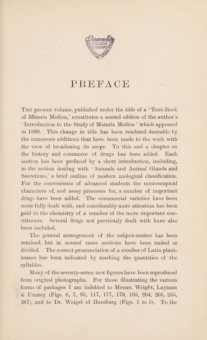 The present volume, published under the title of a ‘ Text-Book of Materia Medica,’ constitutes a second edition of the author’s 4 Introduction to the Study of Materia Medica ’ which appeared in 1899. This change in title has been rendered desirable by the numerous additions that have been made to the work with the view of broadening its scope. To this end a chapter on the history and commerce of drugs has been added. Each section has been prefaced by a short introduction, including, in the section dealing with 4 Animals and Animal Glands and Secretions,’ a brief outline of modern zoological classification. Eor the convenience of advanced students the microscopical characters of, and assay processes for, a number of important drugs have been added. The commercial varieties have been more fully dealt with, and considerably more attention has been paid to the chemistry of a number of the more important con¬ stituents. Several drugs not previously dealt with have also been included. The general arrangement of the subject-matter has been retained, but in several cases sections have been united or divided. The correct pronunciation of a number of Latin plant- names has been indicated by marking the quantities of the syllables. Many of the seventy-seven new figures have been reproduced from original photographs. For those illustrating the various forms of packages I am indebted to Messrs. Wright, Layman & Umney (Figs. 6, 7, 95, 117, 177, 179, 195, 204, 205, 255,