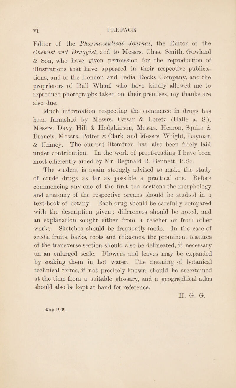 PREFACE Editor of the Pharmaceutical Journal, the Editor of the Chemist and Druggist, and to Messrs. Chas. Smith, Go.wland & Son, who have given permission for the reproduction of illustrations that have appeared in their respective publica¬ tions, and to the London and India Docks Company, and the proprietors of Bull Wharf who have kindly allowed me to reproduce photographs taken on their premises, my thanks are also due. Much information respecting the commerce in drugs has been furnished by Messrs. Caesar & Loretz (Halle a. S.), Messrs. Davy, Hill & Hodgkinson, Messrs. Hearon, Squire & Francis, Messrs. Potter & Clark, and Messrs. Wright, Layman & CJmney. The current literature has also been freely laid under contribution. In the work of proof-reading I have been most efficiently aided by Mr. Reginald II. Bennett, B.Sc. The student is again strongly advised to make the study of crude drugs as far as possible a practical one. Before commencing any one of the first ten sections the morphology and anatomy of the respective organs should be studied in a text-book of botany. Each drug should be carefully compared with the description given; differences should be noted, and an explanation sought either from a teacher or from other works. Sketches should be frequently made. In the case of seeds, fruits, barks, roots and rhizomes, the prominent features of the transverse section should also be delineated, if necessary on an enlarged scale. Flowers and leaves may be expanded by soaking them in hot water. The meaning of botanical technical terms, if not precisely known, should be ascertained at the time from a suitable glossary, and a geographical atlas should also be kept at hand for reference. H. G. G. May 1909.