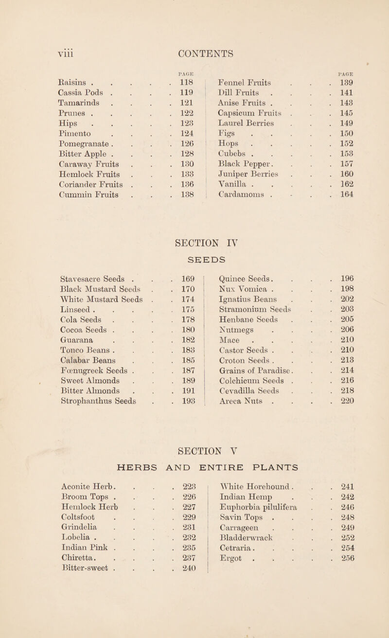 Baisins . PAGE . 118 Fennel Fruits PAGE . 139 Cassia Pods . . . 119 Hill Fruits . 141 Tamarinds . 121 Anise Fruits . . 143 Prunes . . 122 Capsicum Fruits . . 145 Hips . 128 Laurel Berries . 149 Pimento . 124 Figs . 150 Pomegranate . . 126 Hops . 152 Bitter Apple . . 128 Cubebs . . 153 Caraway Fruits . 130 Black Pepper. . 157 Hemlock Fruits . 133 Juniper Berries . 160 Coriander Fruits . . 136 Vanilla . . 162 Cummin Fruits . 138 Cardamoms . . 164 SECTION IV SEEDS Stavesacre Seeds . . 169 Quince Seeds. . 196 Black Mustard Seeds . 170 Nux Vomica . . 198 White Mustard Seeds . . 174 Ignatius Beans . 202 Linseed .... . 175 Stramonium Seeds . 203 Cola Seeds . 178 Henbane Seeds . 205 Cocoa Seeds . . 180 Nutmegs . 206 Guar an a . 182 Mace . 210 Tonco Beans . . 183 Castor Seeds . . 210 Calabar Beans . 185 Croton Seeds . . 213 Foenugreek Seeds . . 187 Grains of Paradise. . 214 Sweet Almonds . 189 Colchicum Seeds . . 216 Bitter Almonds . 191 Cevadilla Seeds . 218 Strophanthus Seeds . 193 Areca Nuts . . 220 SECTION V HERBS AND ENTIRE PLANTS Aconite Herb. . 223 White Horeliound . . 241 Broom Tops . . 226 Indian Hemp . 242 Hemlock Herb . 227 Euphorbia pilulifera . 246 Coltsfoot . 229 Savin Tops . . 248 Grindelia . 231 Carrageen . 249 Lobelia . . 232 Bladderwrack . 252 Indian Pink . . 235 Cetraria.... . 254 Chiretta. . 237 Ergot .... . 256 Bitter-sweet . . 240