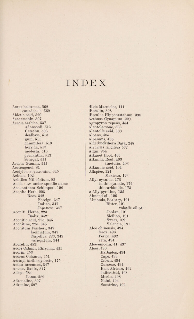 INDEX Abies balsamea, 562 canadensis, 562 Abietic acid, 520 Acacatechin, 507 Acacia arabica, 537 Adansonii, 513 Catechu, 506 dealbata, 513 gum, 511 gummifera, 513 horrida, 513 modesta, 513 pycnantha, 513 Senegal, 511 Acacise Gummi, 511 Aceteugenol, 81 Acetylbenzoylaconine, 345 Achene, 102 Achillea Millefolium, 83 Acids : see under specific name Acokanthera Schimperi, 196 Aconite Herb, 223 Root, 342 Foreign, 347 Indian, 347 Japanese, 347 Aconiti, Herba, 223 Radix, 342 Aconitic acid, 225, 345 Aconitine, 225, 345 Aconitum Fischeri, 347 laciniatum, 347 Napellus, 223, 342 variegatum, 344 Acoretin, 453 Acori Calami, Rhizoma, 451 Acorin, 453 Acorus Calamus, 451 Acrinyl isothiocyanate, 175 Actsea racemosa, 347 Actseas, Radix, 347 Adeps, 584 Lanse, 589 Adrenaline, 597 Adrenine, 597 iEgle Marmelos, 111 iEsculin, 398 zEsculus Hippocastanum, 398 Aetliusa Cynapium, 229 Agropyron repens, 454 Alantolactone, 388 Alantolic acid, 388 Albans, 485 Albanans, 485 Alderbuckthorn Bark, 248 Aleurites laccifera 537 Algin, 254 Alkanet Root, 403 Alkanna Root, 403 tinctoria, 403 Alkannic acid, 404 Allspice, 124 Mexican, 126 Allyl cyanide, 173 isothiocyanate, 172 thiocarbimide, 173 a-Allylpyridine, 135 Almond oil, 190 Almonds, Barbary, 191 Bitter, 191 volatile oil of, Jordan, 191 Sicilian, 191 Sweet, 189 Valencia, 191 Aloe chinensis, 494 ferox, 493 Perryi, 492 vera, 494 Aloe-emodin, 41, 497 Aloes, 490 Barbados, 494 Cape, 493 Crown, 494 Curasao, 494 East African, 492 Jafferabad, 498 Mocha, 498 Natal, 494 Socotrine, 492