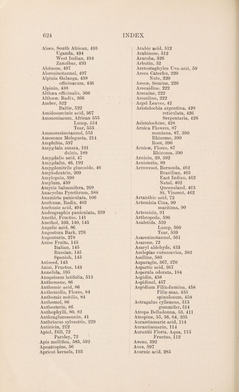 Aloes, South African, 493 Uganda, 494 West Indian, 494 Zanzibar, 493 Aloinose, 497 Aloresinotannol, 497 Alpinia Galanga, 438 officinarum, 436 Alpinin, 438 Althaea officinalis, 366 Althaas, Radix, 366 Amber, 522 Baltic, 522 Amidosuccinic acid, 367 Ammoniacum, African 555 Lump, 554 Tear, 553 Ammoresinotannol, 555 Amomum Melegueta, 214 Amphibia, 597 Amygdala amara, 191 dulcis, 189 Amygdalic acid, 47 Amygdalin, 46, 192 Amygdonitrile glucoside, 46 Amylodextrin, 209 Amylopsin, 598 Amylum, 459 Amyris balsamifera, 269 Anacyclus Pyrethrum, 388 Anamirta paniculata, 106 Anchusas, Radix, 403 Anchusic acid, 404 Andrographis paniculata, 239 Anethi, Fructus, 141 Anethol, 105, 140, 145 Angelic acid, 86 Angostura Bark, 276 Angosturin, 278 Anise Fruits, 143 Italian, 145 Russian, 145 Spanish, 145 Aniseed, 143 Anisi, Fructus, 143 Annelida, 595 Anogeissus latifolia, 513 Anthemene, 86 Anthemic acid, 86 Anthemidis, Flores, 84 Anthemis nobilis, 84 Anthemol, 86 Antliesterin, 86 Anthophylli, 80, 82 Anthraglucosennin, 41 Anthriscus sylvestris, 229 Antiricin, 212 Apiol, Dill, 72 Parsley, 72 Apis mellifica, 585, 592 Apoatropine, 56 Apricot kernels, 193 I Arabic acid, 512 Arabinose, 512 Araroba, 526 Arbutin, 52 Arctostaphylos Uva-ursi, 50 Areca Catechu, 220 Nuts, 220 Arecae, Semina, 220 Arecaidine, 222 Arecaine, 222 Arecoline, 222 Argel Leaves, 42 Aristolochia argentina, 428 reticulata, 426 Serpentaria, 426 Aristolochine, 428 Arnica Flowers, 87 montana, 87, 390 Rhizome, 390 Root, 390 Arnicas, Flores, 87 Rhizoma, 390 Arnicin, 39, 392 Arnisterin, 89 Arrowroot, Bermuda, 462 Brazilian, 463 East Indian, 462 Natal, 462 Queensland, 463 St. Vincent, 462 Artantliic acid, 72 Artemisia Cina, 90 maritima, 90 Artemisin, 91 Arthropoda, 596 Asafetida, 559 Lump, 560 Tear, 559 Asaresinotannol, 561 Asarone, 72 Asaryl aldehyde, 453 Asclepias curassavica, 383 Aselline, 583 Asparagin, 367, 370 Aspartic acid, 367 Asperula odorata, 184 Aspidin, 458 Aspidinol, 457 Aspidium Filix-foemina, 458 Filix-mas, 455 spinulosum, 458 Astragalus cylleneus, 515 gummifer, 514 Atropa Belladonna, 53, 411 Atropine, 55, 56, 64, 205 Aurantiamaric acid, 114 Aurantiamarin, 114 Aurantii Floris, Aqua, 115 Fructus, 112 Avens, 392 Aves, 597 Avornic acid, 285