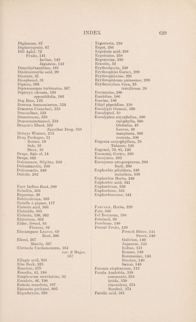 Digitoxose, 67 Digitoxygenin, 67 Dill Apiol, 72 Fruits, 141 Indian, 142 Japanese, 142 Dimethylxantbine, 181 Dinitrocresylic acid, 99 Diosmin, 31 Diosphenol, 31 Diptera, 596 Dipterocarpus turbinatus, 567 Dipteryx odorata, 183 oppositifolia, 183 Dog Rose, 123 Dorema Ammoniacum, 553 Dracaena Cinnabari, 533 Dracoalban, 533 Dracoresene, 533 Dracoresinotannol, 533 Dragon’s Blood, 532 Zanzibar Drop, 533 Drimys Winteri, 275 Drug Packages, 11 ' Routes, 10 Sale, 16 Show, 16 Drugs, Sale of, 14 Drupe, 102 Dulcamaras, Stipites, 240 Dulcamaretin, 240 Dulcamarin, 240 Dulcite, 282 East Indian Root, 380 Ecballin, 503 Ecgonine, 29 Echinoderma, 595 Ecuelle a piquer, 117 Elateric acid, 503 Elateride, 503 Elaterin, 130, 502 Elaterium, 502 Elder, Dwarf, 83 Flowers, 82 Elecampane Leaves, 69 Root, 386 Elemi, 567 Manila, 567 Elettaria Cardamomum, 164 var. /3 Major, 167 Ellagic acid, 331 Elm Bark, 325 Emetine, 379 Emodin, 41, 248 Emplearum serrulatum, 32 Emulsin, 46, 190 Entada scandens, 187 Epicauta gorhami, 605 Ergochrysin, 258 Ergosterin, 258 Ergot, 256 Ergotinic acid, 258 Ergotinine, 258 Ergotoxine, 258 Ericolin, 52 Erythrolaccin, 538 Erythrophlei Cortex, 289 Erythropliloeine, 291 Erythroplileum guineense, 289 Erythroxylum Coca, 25 truxillense, 28 Eseramine, 186 Eseridine, 186 Eserine, 186 Ethyl piperidine, 138 Eucalypti Gummi, 500 Eucalyptol, 50 Eucalyptus amygdalina, 500 calophylla, 500 Globulus, 49 Leaves, 49 marginata, 500 rostrata, 500 Eugenia caryophyllata, 79 Tabasco, 126 Eugenol, 70, 81, 126 Euonyrni, Cortex, 280 Euonymin, 282 Euonymus atropurpureus, 280 Bark, 280 Euphorbia pilulifera, 246 resinifera, 539 Euphorbias Herba, 246 Euphorbia acid, 541 Euphorbium, 539 Euphorbone, 541 Euphorboresene, 541 Farfarae, Herba, 229 Fats, 580 Fel Bovinum, 598 Feminell, 99 Fenchone, 140 Fennel Fruits, 139 French Bitter, 141 Sweet, 140 Galician, 140 Japanese, 141 Indian, 141 Roman, 140 Roumanian, 140 Russian, 140 Saxon,140 Feronia elephantum, 112 Ferula Asafetida, 559 communis, 555 fetida, 559 suaveolens, 374 Sumbul, 374 Ferulic acid, 561