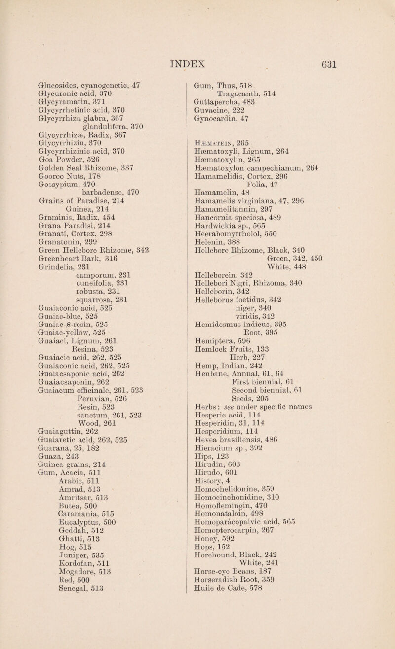 Glueosides, cyanogenetic, 47 Glycuronic acid, 370 Glycyramarin, 371 Glycyrrhetinic acid, 370 Glycyrrhiza glabra, 367 glandulifera, 370 Glycyrrhizse, Radix, 367 Glycyrrhizin, 370 Glycyrrliizinic acid, 370 Goa Powder, 526 Golden Seal Rhizome, 337 Gooroo Nuts, 178 Gossypium, 470 barbadense, 470 Grains of Paradise, 214 Guinea, 214 Graminis, Radix, 454 Grana Paradisi, 214 Granati, Cortex, 298 Granatonin, 299 Green Hellebore Rhizome, 342 Greenheart Bark, 316 Grindelia, 231 camporum, 231 cuneifolia, 231 robusta, 231 sqnarrosa, 231 Guaiaconic acid, 525 Guaiac-blue, 525 Guaiac-j8-resin, 525 Guaiac-yellow, 525 Guaiaci, Lignum, 261 Resina, 523 Guaiacic acid, 262, 525 Guaiaconic acid, 262, 525 Guaiacsaponic acid, 262 Guaiacsaponin, 262 Guaiacum officinale, 261, 523 Peruvian, 526 Resin, 523 sanctum, 261, 523 Wood, 261 Guaiaguttin, 262 Guaiaretic acid, 262, 525 Guarana, 25, 182 Guaza, 243 Guinea grains, 214 Gum, Acacia, 511 Arabic, 511 Amrad, 513 Amritsar, 513 Butea, 500 Caramania, 515 Eucalyptus, 500 Geddah, 512 Ghatti, 513 Hog, 515 Juniper, 535 Kordofan, 511 Mogadore, 513 Red, 500 Senegal, 513 Gum, Thus, 518 Tragacantlr, 514 Guttapercha, 483 Guvacine, 222 Gynocardin, 47 IPiEMATEIN, 265 Hasmatoxyli, Lignum, 264 Heematoxylin, 265 Hsematoxylon campechianum, 264 Hamamelidis, Cortex, 296 Folia, 47 Hamamelin, 48 Hamamelis virginiana, 47, 296 Hamamelitannin, 297 Hancornia speciosa, 489 Hardwickia sp., 565 Heerabomyrrholol, 550 Helenin, 388 Hellebore Rhizome, Black, 340 Green, 342, 450 White, 448 Helleborein, 342 Hellebori Nigri, Rhizoma, 340 Helleborin, 342 Helleborus foetidus, 342 niger, 340 viridis, 342 Hemidesmus indicus, 395 Root, 395 Hemiptera, 596 Hemlock Fruits, 133 Herb, 227 Hemp, Indian, 242 Henbane, Annual, 61, 64 First biennial, 61 Second biennial, 61 Seeds, 205 Herbs : see under specific names Hesperic acid, 114 Hesperidin, 31, 114 Hesperidium, 114 Hevea brasiliensis, 486 Hieracium sp., 392 Hips, 123 Hirudin, 603 Hirudo, 601 History, 4 Homochelidonine, 359 Homocinchonidine, 310 Homoflemingin, 470 Homonataloin, 498 Homoparacopaivic acid, 565 Homopterocarpin, 267 Honey, 592 Hops, 152 Horeliound, Black, 242 White, 241 Horse-eye Beans, 187 Horseradish Root, 359 Huile de Cade, 578