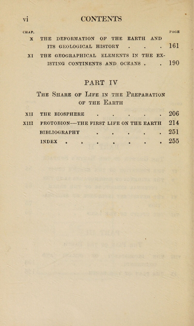 CHAP. X XI XII XIII THE DEFORMATION OF THE EARTH AND ITS GEOLOGICAL HISTORY THE GEOGRAPHICAL ELEMENTS IN THE EX¬ ISTING CONTINENTS AND OCEANS . PART XV The Share of Life in the Preparation of the Earth THE BIOSPHERE. PROTOBION—THE FIRST LIFE ON THE EARTH BIBLIOGRAPHY. PAGE 161 190 206 214 251 255 INDEX