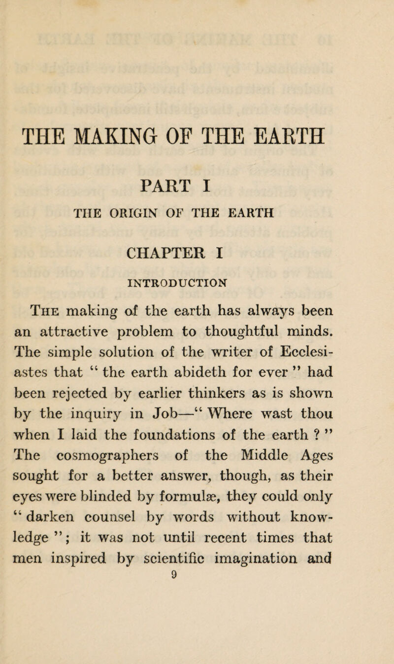 THE MAKING OF THE EARTH PART I THE ORIGIN OF THE EARTH CHAPTER I INTRODUCTION The making of the earth has always been an attractive problem to thoughtful minds. The simple solution of the writer of Ecclesi¬ astes that “ the earth abideth for ever ” had been rejected by earlier thinkers as is shown by the inquiry in Job—“ Where wast thou when I laid the foundations of the earth ? ” The cosmographers of the Middle Ages sought for a better answer, though, as their eyes were blinded by formulae, they could only “ darken counsel by words without know¬ ledge ”; it was not until recent times that men inspired by scientific imagination and