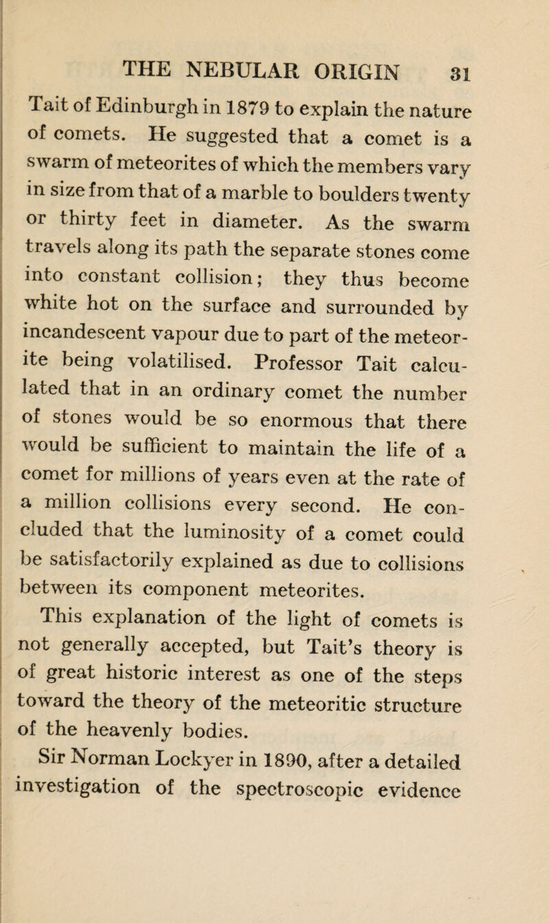 Tait of Edinburgh in 1879 to explain the nature of comets. He suggested that a comet is a swarm of meteorites of which the members vary in size from that of a marble to boulders twenty or thirty feet in diameter. As the swarm travels along its path the separate stones come into constant collision; they thus become white hot on the surface and surrounded by incandescent vapour due to part of the meteor¬ ite being volatilised. Professor Tait calcu¬ lated that in an ordinary comet the number of stones would be so enormous that there would be sufficient to maintain the life of a comet for millions of years even at the rate of a million collisions every second. He con¬ cluded that the luminosity of a comet could be satisfactorily explained as due to collisions between its component meteorites. This explanation of the light of comets is not generally accepted, but Tait’s theory is of great historic interest as one of the steps toward the theory of the meteoritic structure of the heavenly bodies. Sir Norman Lockyer in 1890, after a detailed investigation of the spectroscopic evidence