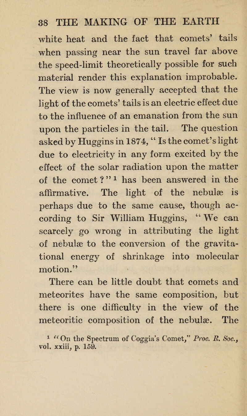 white heat and the fact that comets’ tails when passing near the sun travel far above the speed-limit theoretically possible for such material render this explanation improbable. The view is now generally accepted that the light of the comets’ tails is an electric effect due to the influence of an emanation from the sun upon the particles in the tail. The question asked by Huggins in 1874, “ Is the comet’s light due to electricity in any form excited by the effect of the solar radiation upon the matter of the comet ? ”1 has been answered in the affirmative. The light of the nebulae is perhaps due to the same cause, though ac¬ cording to Sir William Huggins, “ We can scarcely go wrong in attributing the light of nebulae to the conversion of the gravita¬ tional energy of shrinkage into molecular motion.” There can be little doubt that comets and meteorites have the same composition, but there is one difficulty in the view of the meteoritic composition of the nebulae. The 1 On the Spectrum of Coggia’s Comet, Proc. R. Soc., vol. xxiii, p. 159.