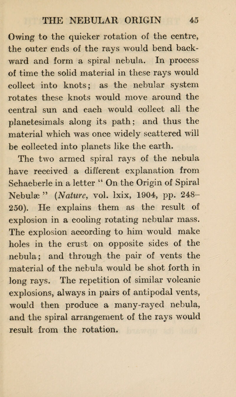 Owing to the quicker rotation of the centre, the outer ends of the rays would bend back¬ ward and form a spiral nebula. In process of time the solid material in these rays would collect into knots; as the nebular system rotates these knots would move around the central sun and each would collect all the planetesimals along its path; and thus the material which was once widely scattered will be collected into planets like the earth. The two armed spiral rays of the nebula have received a different explanation from Schaeberle in a letter “ On the Origin of Spiral Nebulae 55 (Nature, vol. lxix, 1904, pp. 248- 250). He explains them as the result of explosion in a cooling rotating nebular mass. The explosion according to him would make holes in the crust on opposite sides of the nebula; and through the pair of vents the material of the nebula would be shot forth in long rays. The repetition of similar volcanic explosions, always in pairs of antipodal vents, would then produce a many-rayed nebula, and the spiral arrangement of the rays would result from the rotation.