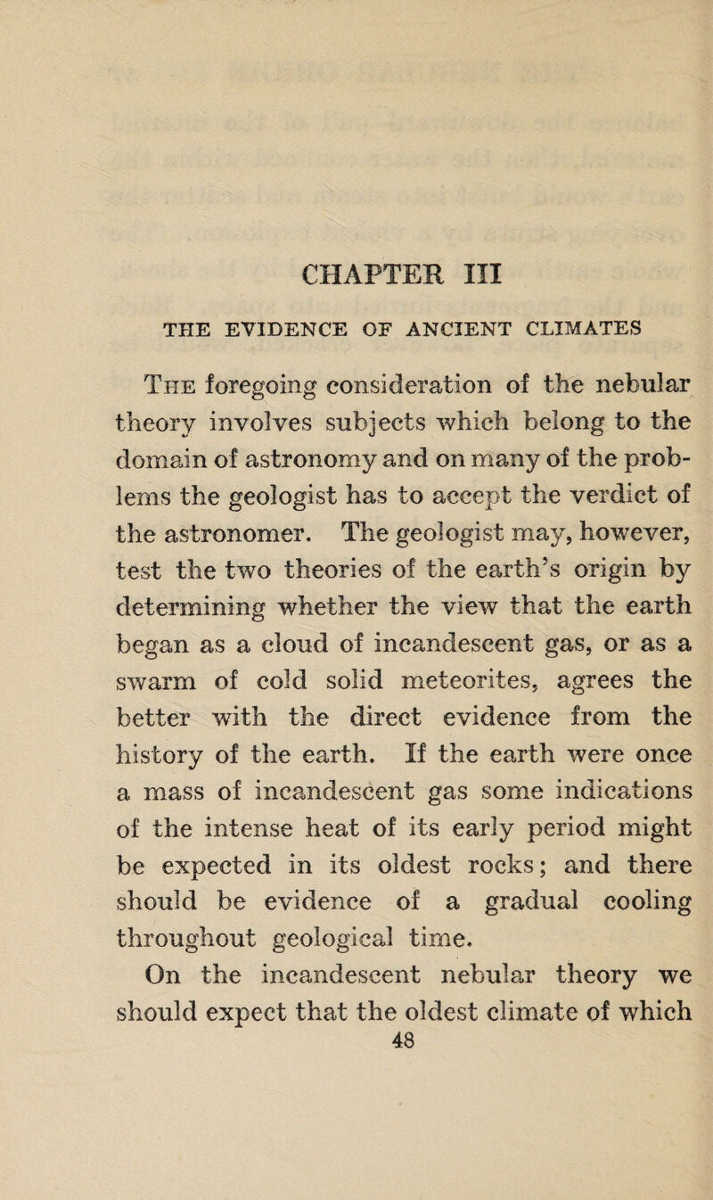 CHAPTER III THE EVIDENCE OF ANCIENT CLIMATES The foregoing consideration of the nebular theory involves subjects which belong to the domain of astronomy and on many of the prob¬ lems the geologist has to accept the verdict of the astronomer. The geologist may, however, test the two theories of the earth’s origin by determining whether the view that the earth began as a cloud of incandescent gas, or as a swarm of cold solid meteorites, agrees the better with the direct evidence from the history of the earth. If the earth were once a mass of incandescent gas some indications of the intense heat of its early period might be expected in its oldest rocks; and there should be evidence of a gradual cooling throughout geological time. On the incandescent nebular theory we should expect that the oldest climate of which