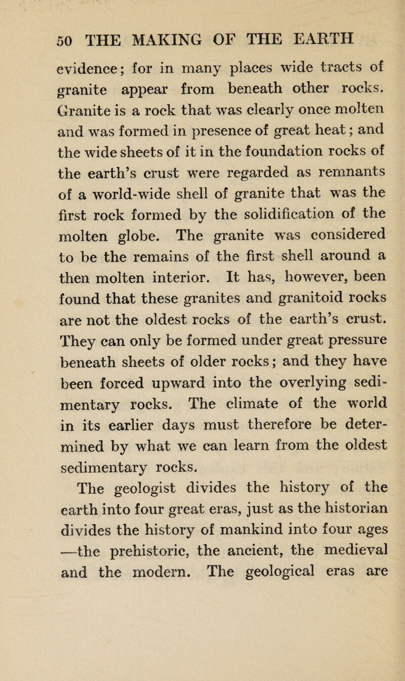 evidence; for in many places wide tracts of granite appear from beneath other rocks. Granite is a rock that was clearly once molten and was formed in presence of great heat; and the wide sheets of it in the foundation rocks of the earth’s crust were regarded as remnants of a world-wide shell of granite that wTas the first rock formed by the solidification of the molten globe. The granite was considered to be the remains of the first shell around a then molten interior. It has, however, been found that these granites and granitoid rocks are not the oldest rocks of the earth’s crust. They can only be formed under great pressure beneath sheets of older rocks; and they have been forced upward into the overlying sedi¬ mentary rocks. The climate of the world in its earlier days must therefore be deter¬ mined by what wre can learn from the oldest sedimentary rocks. The geologist divides the history of the earth into four great eras, just as the historian divides the history of mankind into four ages —the prehistoric, the ancient, the medieval and the modern. The geological eras are