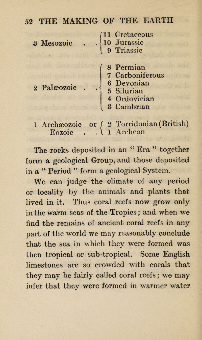 3 Mesozoic 2 Palaeozoic fll Cretaceous 10 Jurassic [ 9 Triassic 8 Permian 7 Carboniferous 0 Devonian 5 Silurian 4 Ordovician , 3 Cambrian 1 Archeozoic or f 2 Torridonian(British) Eozoic . .11 Archean The rocks deposited in an “ Era ” together form a geological Group, and those deposited in a “ Period ” form a geological System. We can judge the climate of any period or locality by the animals and plants that lived in it. Thus coral reefs now grow only in the warm seas of the Tropics; and when we hnd the remains of ancient coral reefs in any part of the world we may reasonably conclude that the sea in which they were formed was then tropical or sub-tropical. Some English limestones are so crowded with corals that they may be fairly called coral reefs; we may infer that they were formed in warmer water