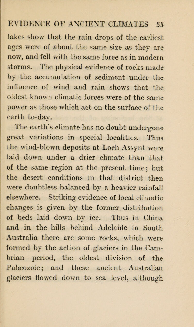 lakes show that the rain drops of the earliest ages were of about the same size as they are now, and fell with the same force as in modern storms. The physical evidence of rocks made by the accumulation of sediment under the influence of wind and rain shows that the oldest known climatic forces were of the same power as those which act on the surface of the earth to-dav. The earth’s climate has no doubt undergone great variations in special localities. Thus the wind-blown deposits at Loch Assynt were laid down under a drier climate than that of the same region at the present time; but the desert conditions in that district then were doubtless balanced by a heavier rainfall elsewhere. Striking evidence of local climatic changes is given by the former distribution of beds laid down by ice. Thus in China and in the hills behind Adelaide in South Australia there are some rocks, which were formed by the action of glaciers in the Cam¬ brian period, the oldest division of the Palaeozoic; and these ancient Australian glaciers flowed down to sea level, although