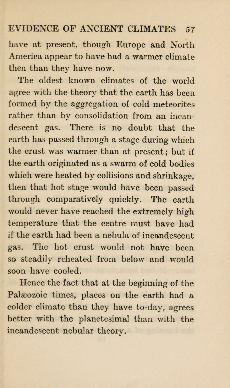 have at present, though Europe and North America appear to have had a warmer climate then than they have now. The oldest known climates of the world agree with the theory that the earth has been formed by the aggregation of cold meteorites rather than by consolidation from an incan¬ descent gas. There is no doubt that the earth has passed through a stage during which the crust was warmer than at present; but if the earth originated as a swarm of cold bodies which wrere heated by collisions and shrinkage, then that hot stage would have been passed through comparatively quickly. The earth would never have reached the extremely high temperature that the centre must have had if the earth had been a nebula of incandescent gas. The hot crust would not have been so steadily reheated from below and would soon have cooled. Hence the fact that at the beginning of the Palaeozoic times, places on the earth had a colder climate than they have to-day, agrees better with the planetesimal than with the incandescent nebular theory.