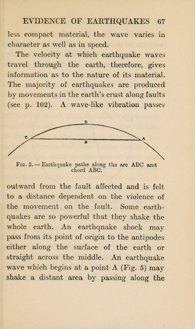 less compact material, the wave varies in character as well as in speed. The velocity at which earthquake waves travel through the earth, therefore, gives information as to the nature of its material. The majority of earthquakes are produced bv movements in the earth’s crust along faults (see p. 102). A wave-like vibration passes D Fia. 5. — Earthquake paths along the arc ADC and chord ABC. outward from the fault affected and is felt to a distance dependent on the violence of the movement on the fault. Some earth¬ quakes are so powerful that they shake the whole earth. An earthquake shock may pass from its point of origin to the antipodes either along the surface of the earth or straight across the middle. An earthquake wave which begins at a point A (Fig. 5) may shake a distant area by passing along the