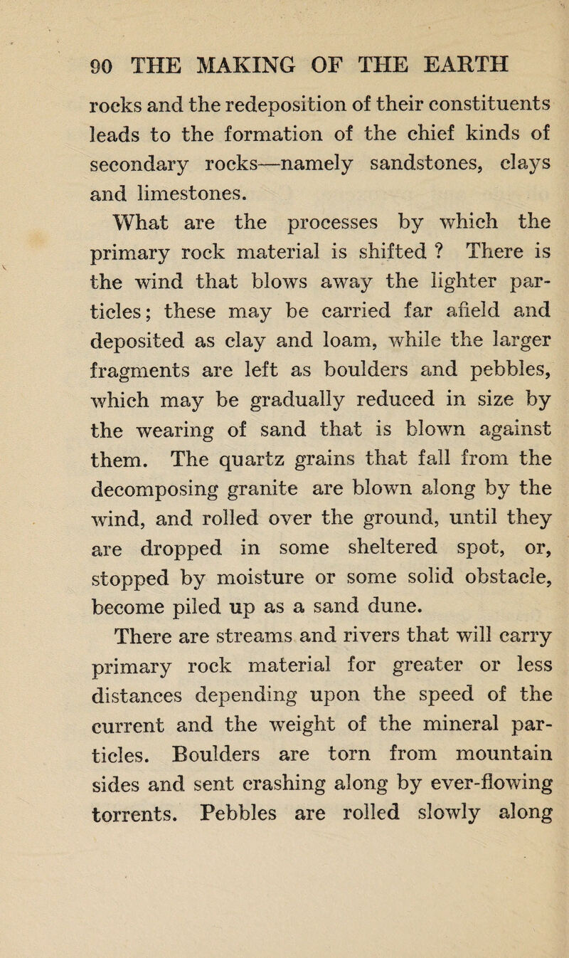 rocks and the redeposition of their constituents leads to the formation of the chief kinds of secondary rocks—namely sandstones, clays and limestones. What are the processes by which the primary rock material is shifted ? There is the wind that blows away the lighter par¬ ticles; these may be carried far afield and deposited as clay and loam, while the larger fragments are left as boulders and pebbles, which may be gradually reduced in size by the wearing of sand that is blown against them. The quartz grains that fall from the decomposing granite are blown along by the wind, and rolled over the ground, until they are dropped in some sheltered spot, or, stopped by moisture or some solid obstacle, become piled up as a sand dune. There are streams and rivers that will carry primary rock material for greater or less distances depending upon the speed of the current and the weight of the mineral par¬ ticles. Boulders are torn from mountain sides and sent crashing along by ever-flowing torrents. Pebbles are rolled slowly along