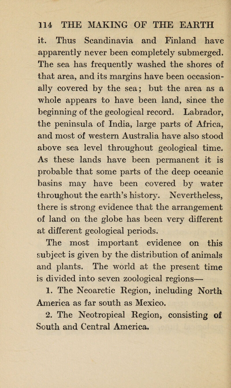 it. Thus Scandinavia and Finland have apparently never been completely submerged. The sea has frequently washed the shores of that area, and its margins have been occasion¬ ally covered by the sea; but the area as a whole appears to have been land, since the beginning of the geological record. Labrador, the peninsula of India, large parts of Africa, and most of western Australia have also stood above sea level throughout geological time. As these lands have been permanent it is probable that some parts of the deep oceanic basins may have been covered by water throughout the earth’s history. Nevertheless, there is strong evidence that the arrangement of land on the globe has been very different at different geological periods. The most important evidence on this subject is given by the distribution of animals and plants. The world at the present time is divided into seven zoological regions— 1. The Neoarctic Region, including North America as far south as Mexico. 2. The Neotropical Region, consisting of South and Central America.