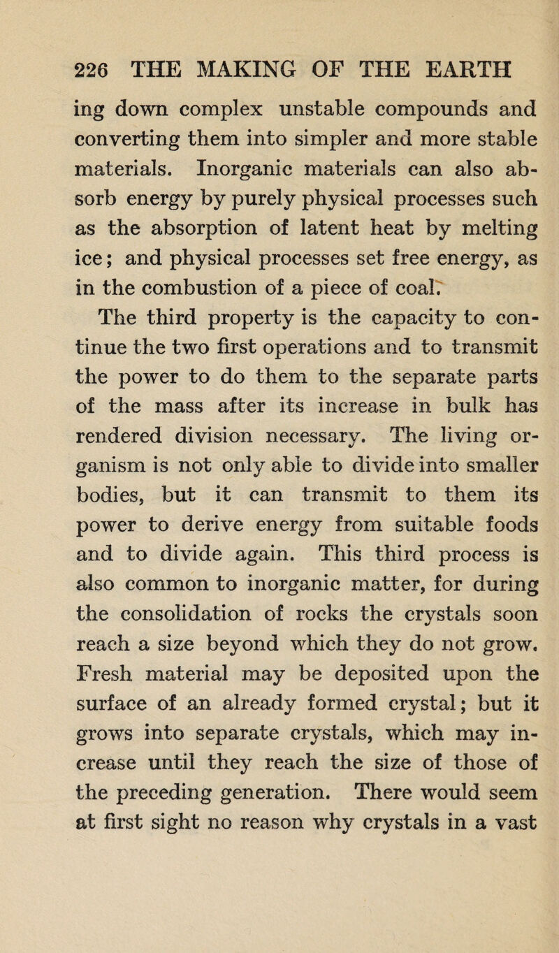 ing down complex unstable compounds and converting them into simpler and more stable materials. Inorganic materials can also ab¬ sorb energy by purely physical processes such as the absorption of latent heat by melting ice; and physical processes set free energy, as in the combustion of a piece of coal. The third property is the capacity to con¬ tinue the two first operations and to transmit the power to do them to the separate parts of the mass after its increase in bulk has rendered division necessary. The living or¬ ganism is not only able to divide into smaller bodies, but it can transmit to them its power to derive energy from suitable foods and to divide again. This third process is also common to inorganic matter, for during the consolidation of rocks the crystals soon reach a size beyond which they do not grow. Fresh material may be deposited upon the surface of an already formed crystal; but it grows into separate crystals, which may in¬ crease until they reach the size of those of the preceding generation. There would seem at first sight no reason why crystals in a vast