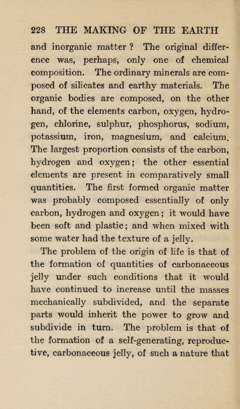 and inorganic matter ? The original differ¬ ence was, perhaps, only one of chemical composition. The ordinary minerals are com¬ posed of silicates and earthy materials. The organic bodies are composed, on the other hand, of the elements carbon, oxygen, hydro¬ gen, chlorine, sulphur, phosphorus, sodium, potassium, iron, magnesium, and calcium. The largest proportion consists of the carbon, hydrogen and oxygen; the other essential elements are present in comparatively small quantities. The first formed organic matter was probably composed essentially of only carbon, hydrogen and oxygen; it would have been soft and plastic; and when mixed with some water had the texture of a jelly. The problem of the origin of life is that of the formation of quantities of carbonaceous jelly under such conditions that it would have continued to increase until the masses mechanically subdivided, and the separate parts would inherit the power to grow and subdivide in turn. The problem is that of the formation of a self-generating, reproduc¬ tive, carbonaceous jelly, of such a nature that