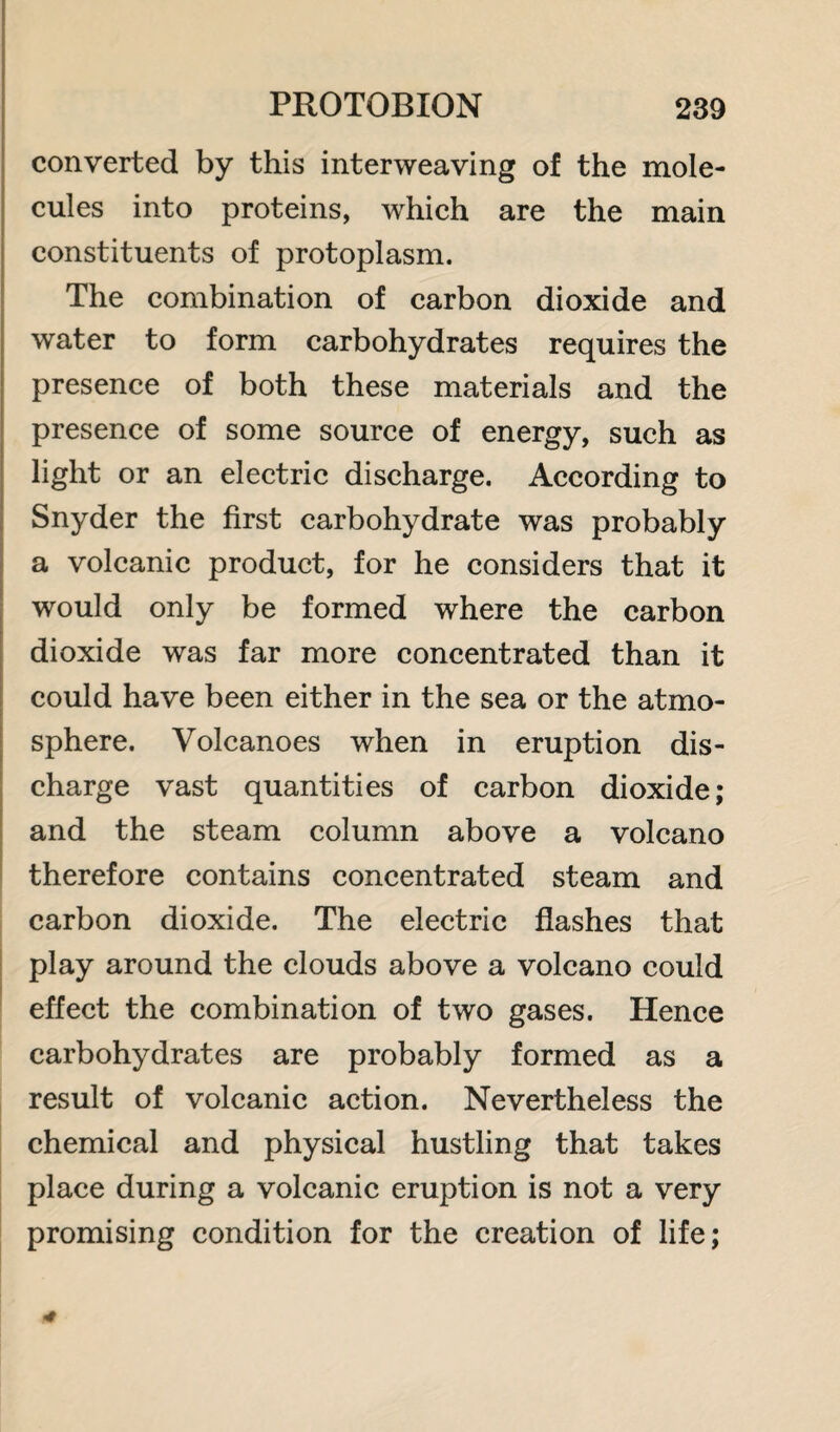 converted by this interweaving of the mole¬ cules into proteins, which are the main constituents of protoplasm. The combination of carbon dioxide and water to form carbohydrates requires the presence of both these materials and the presence of some source of energy, such as light or an electric discharge. According to Snyder the first carbohydrate was probably a volcanic product, for he considers that it would only be formed where the carbon dioxide was far more concentrated than it could have been either in the sea or the atmo¬ sphere. Volcanoes when in eruption dis¬ charge vast quantities of carbon dioxide; and the steam column above a volcano therefore contains concentrated steam and carbon dioxide. The electric flashes that play around the clouds above a volcano could effect the combination of two gases. Hence carbohydrates are probably formed as a result of volcanic action. Nevertheless the chemical and physical hustling that takes place during a volcanic eruption is not a very promising condition for the creation of life;