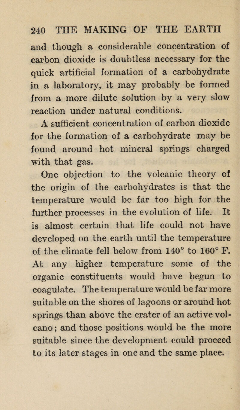 and though a considerable concentration of carbon dioxide is doubtless necessary for the quick artificial formation of a carbohydrate in a laboratory, it may probably be formed from a more dilute solution by a very slow reaction under natural conditions. A sufficient concentration of carbon dioxide for the formation of a carbohydrate may be found around hot mineral springs charged with that gas. One objection to the volcanic theory of the origin of the carbohydrates is that the temperature would be far too high for the further processes in the evolution of life. It is almost certain that life could not have developed on the earth until the temperature of the climate fell below from 140° to 160° F. At any higher temperature some of the organic constituents would have begun to coagulate. The temperature would be far more suitable on the shores of lagoons or around hot springs than above the crater of an active vol¬ cano ; and those positions would be the more suitable since the development could proceed to its later stages in one and the same place.