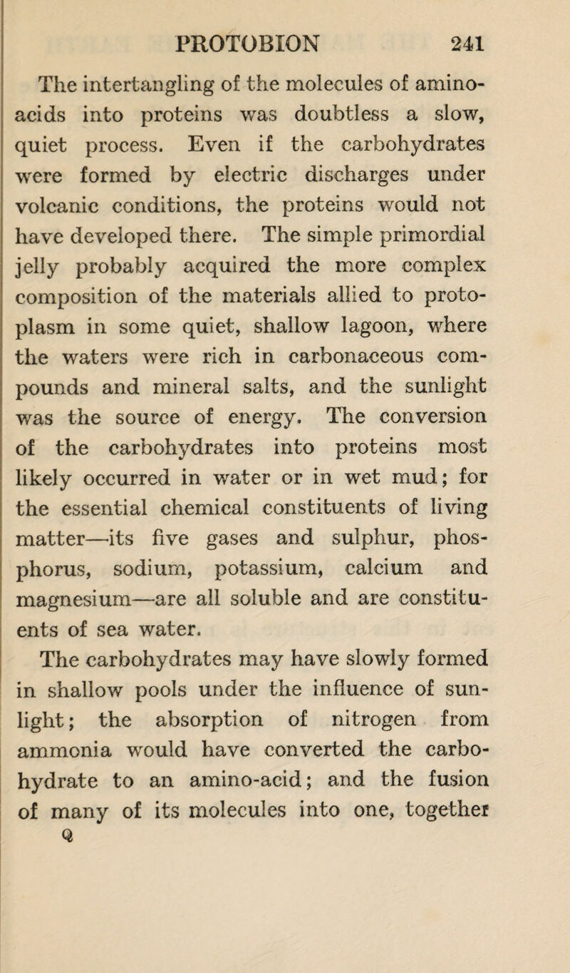 The intertangling of the molecules of amino- acids into proteins was doubtless a slow, quiet process. Even if the carbohydrates were formed by electric discharges under volcanic conditions, the proteins would not have developed there. The simple primordial jelly probably acquired the more complex composition of the materials allied to proto¬ plasm in some quiet, shallow lagoon, where the waters were rich in carbonaceous com¬ pounds and mineral salts, and the sunlight was the source of energy. The conversion of the carbohydrates into proteins most likely occurred in water or in wet mud; for the essential chemical constituents of living matter—its five gases and sulphur, phos¬ phorus, sodium, potassium, calcium and magnesium—are all soluble and are constitu¬ ents of sea water. The carbohydrates may have slowly formed in shallow pools under the influence of sun¬ light ; the absorption of nitrogen from ammonia would have converted the carbo¬ hydrate to an amino-acid; and the fusion of many of its molecules into one, together Q