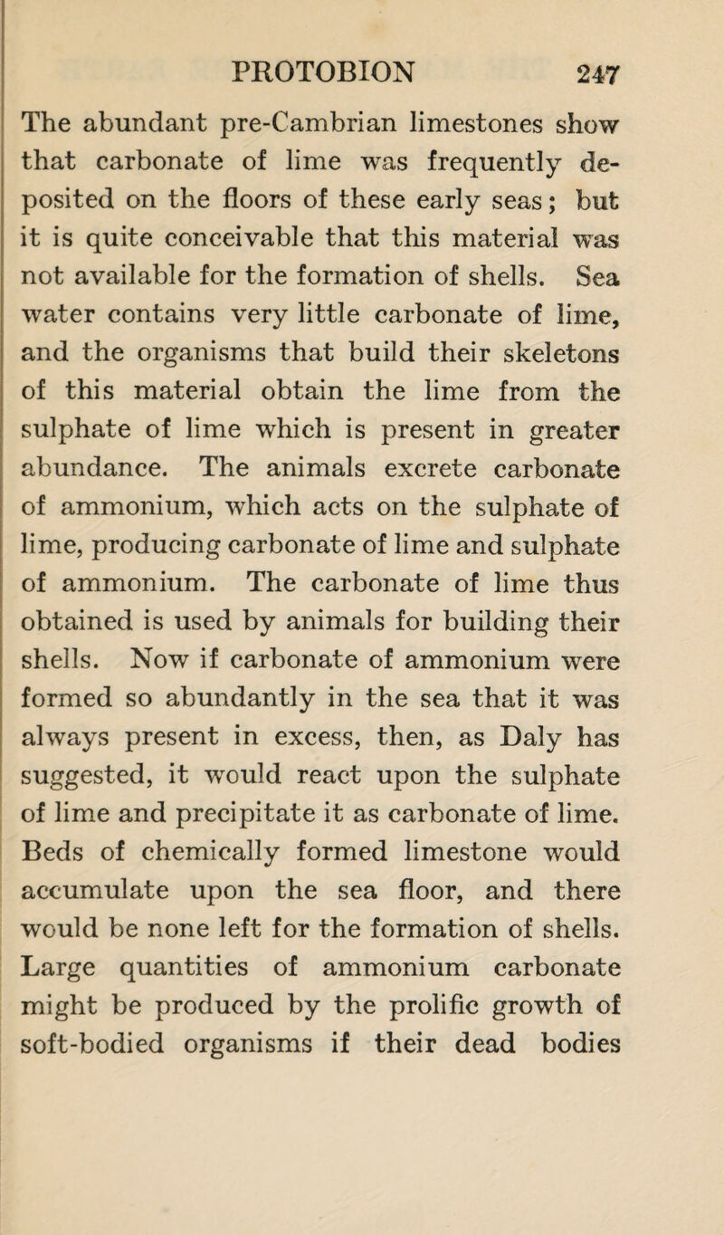 The abundant pre-Cambrian limestones show that carbonate of lime was frequently de¬ posited on the floors of these early seas; but it is quite conceivable that this material was not available for the formation of shells. Sea water contains very little carbonate of lime, and the organisms that build their skeletons of this material obtain the lime from the sulphate of lime which is present in greater abundance. The animals excrete carbonate of ammonium, which acts on the sulphate of lime, producing carbonate of lime and sulphate of ammonium. The carbonate of lime thus obtained is used by animals for building their shells. Now if carbonate of ammonium were formed so abundantly in the sea that it was always present in excess, then, as Daly has suggested, it would react upon the sulphate of lime and precipitate it as carbonate of lime. Beds of chemically formed limestone would accumulate upon the sea floor, and there would be none left for the formation of shells. Large quantities of ammonium carbonate might be produced by the prolific growth of soft-bodied organisms if their dead bodies