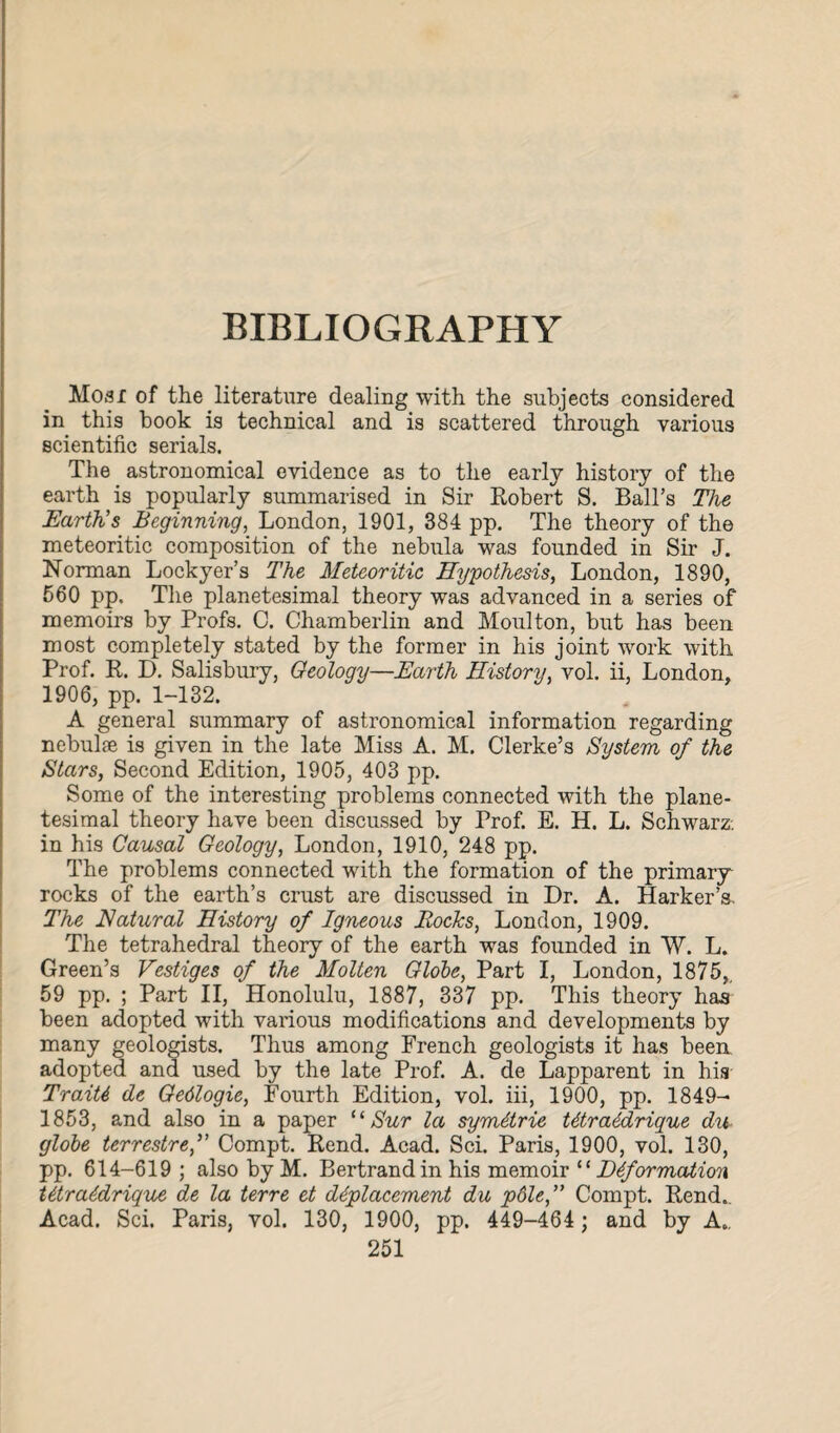 BIBLIOGRAPHY Mosi of the literature dealing with the subjects considered in this book is technical and is scattered through various scientific serials. The astronomical evidence as to the early history of the earth is popularly summarised in Sir Robert S. Ball’s The Earth’s Beginning, London, 1901, 384 pp. The theory of the meteoritic composition of the nebula was founded in Sir J. Norman Lockyer’s The Meteoritic Hypothesis, London, 1890, 560 pp. The planetesimal theory was advanced in a series of memoirs by Profs. C. Chamberlin and Moulton, but has been most completely stated by the former in his joint work with Prof. R. D. Salisbury, Geology—Earth History, vol. ii, London, 1906, pp. 1-132. A general summary of astronomical information regarding nebulfe is given in the late Miss A. M. Clerke’s System of the Stars, Second Edition, 1905, 403 pp. Some of the interesting problems connected with the plane¬ tesimal theory have been discussed by Prof. E. H. L. Schwarz: in his Causal Geology, London, 1910, 248 pp. The problems connected with the formation of the primary rocks of the earth’s crust are discussed in Dr. A. Harker’s. The Natural History of Igneous Rocks, London, 1909. The tetrahedral theory of the earth was founded in W. L. Green’s Vestiges of the Molten Globe, Part I, London, 1875, 59 pp. ; Part II, Honolulu, 1887, 337 pp. This theory has been adopted with various modifications and developments by many geologists. Thus among French geologists it has been adopted and used by the late Prof. A. de Lapparent in his TraiU de Gedlogie, Fourth Edition, vol. iii, 1900, pp. 1849- 1853, and also in a paper “ Sur la symdtrie W/raddrique du globe terrestref Compt. Rend. Acad. Sci. Paris, 1900, vol. 130, pp. 614-619 ; also by M. Bertrand in his memoir 11 Deformation t6tra6drique de la terre et displacement du p6le,” Compt. Rend.. Acad. Sci. Paris, vol. 130, 1900, pp. 449-464 ; and by A..