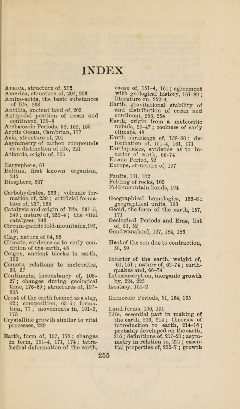 INDEX Africa, structure of, 202 America, structure of, 202, 203 Amino-acids, the basic substances of life, 238 Antiilia, ancient land of, 203 Antipodal position of ocean and continent, 135-8 Archseozoic Periods, 52, 162, 165 Arctic Ocean, Cambrian, 177 Asia, structure of, 201 Asymmetry of carbon compounds as a distinction of life, 221 Atlantic, origin of, 205 Baryspbere, 61 Beltina, first known organism, 245 Biosphere, 207 Carbohydrates, 236 ; volcanic for¬ mation of, 239 ; artificial forma¬ tion of, 237, 238 Catalysis and origin of life, 231-5, 243 ; nature of, 282-4 ; the vital catalyser, 243 Circum-pacific fold-mountains, 195, 197 Clay, nature of 84, 85 Climate, evidence as to early con¬ dition of the earth, 48 Coigns, ancient blocks in earth, 193 Comets, relations to meteorites, 36, 37 Continents, inconstancy of, 108- 27; changes during geological time, 176-89 ; structures of, 197- 205 Crust of the earth formed as a slag, 62 ; composition, 63-5 ; forma¬ tion, 77 ; movements in, 101-3, 173 Crystalline growth similar to vital processes, 220 Earth, form of, 157, 172 ; changes in form, 151-4, 171, 174; tetra¬ hedral deformation of the earth, 255 cause of, 151-4, 161; agreement with geological history, 161-89 ; literature on, 252-4 Earth, gravitational stability of and distribution of ocean and continent, 253, 254 Earth, origin from a meteoritic nebula, 29-47 ; coolness of early climate, 48 Earth, shrinkage of, 158-60 ; de¬ formation of, 151-4, 161, 171 Earthquakes, evidence as to in¬ terior of earth, 66-74 Eozoic Period, 52 Europe, structure of, 197 Faults, 101, 102 Folding of rocks, 103 Fold-mountain bands, 194 Geographical homologies, 133-8; geographical units, 193 Geoid, the form of the earth, 157, 171 Geological Periods and Eras, list of, 51, 52 Gondwanaland, 127, 184, 186 Heat of the sun due to contraction, 58, 59 Interior of the earth, weight of, 61,151; nature of, 62-74 ; earth¬ quakes and, 66-74 Intussusception, inorganic growth by, 224, 225 Isostasy, 100-2 Kainozoic Periods, 51, 164, 165 Land forms, 190, 191 Life, essential part in making of the earth, 206, 214 ; theories of introduction to earth, 214-16 ; probably developed on the earth, 216 ; definitions of, 217-21; asym¬ metry in relation to, 221; essen¬ tial properties of, 222-7 ; growth