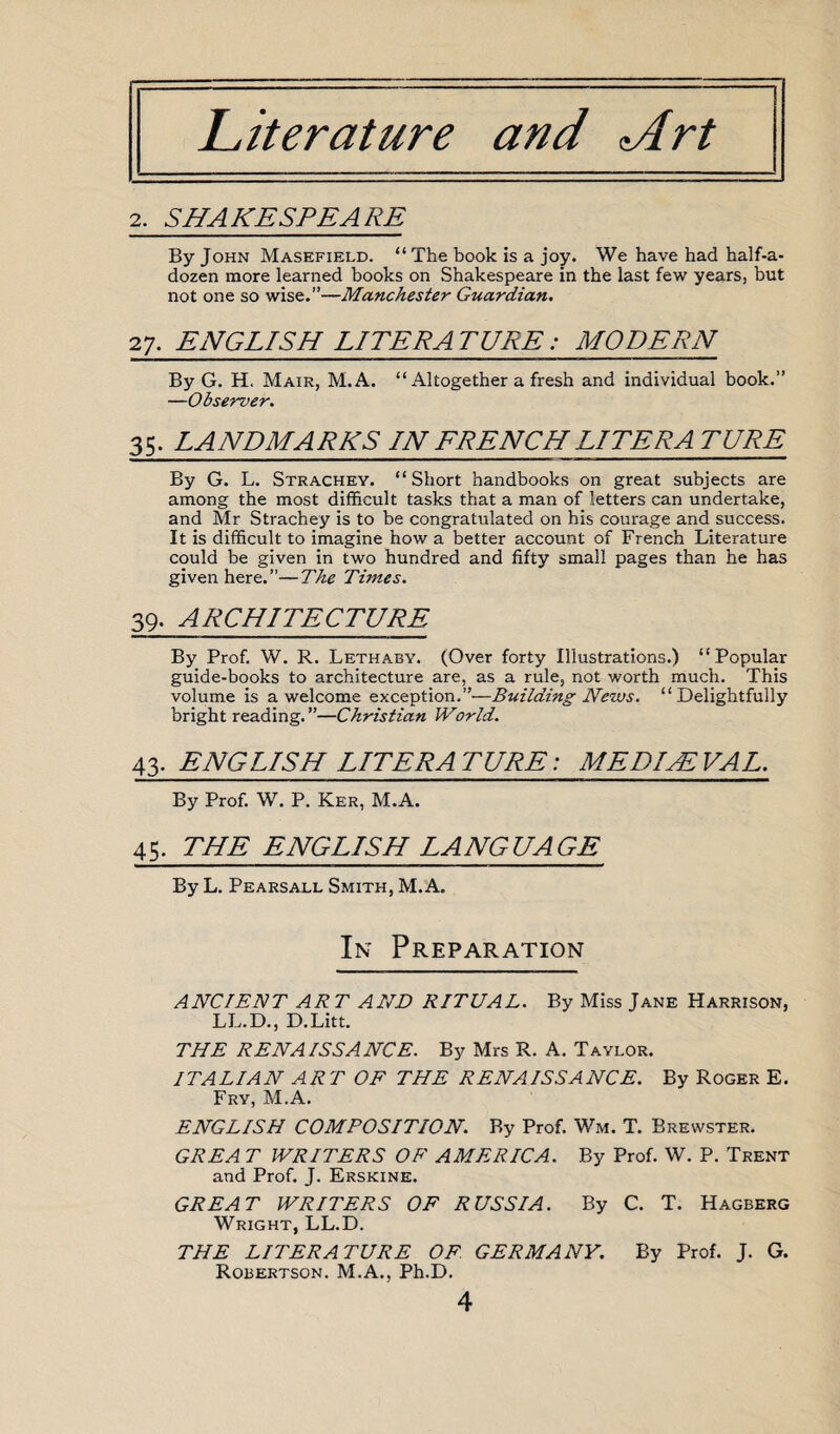 Literature and *Art 2. SHAKESPEARE By John Masefield. “The book is a joy. We have had half-a- dozen more learned books on Shakespeare in the last few years, but not one so wise.”—Manchester Guardian. 27. ENGLISH LITERATURE: MODERN By G. H. Mair, M.A. “Altogether a fresh and individual book.” —Observer. 35. LANDMARKS IN FRENCH LITERA TURK By G. L. Strachey. “Short handbooks on great subjects are among the most difficult tasks that a man of letters can undertake, and Mr Strachey is to be congratulated on his courage and success. It is difficult to imagine how a better account of French Literature could be given in two hundred and fifty small pages than he has given here.”—The Times. 39. ARCHITECTURE By Prof. W. R. Lethaby. (Over forty Illustrations.) “Popular guide-books to architecture are, as a rule, not worth much. This volume is a welcome exception.”—Building News. “Delightfully bright reading. ”—Christian World. 43. ENGLISH LITERATURE: ME DIAL VA L. By Prof. W. P. Ker, M.A. 45. THE ENGLISH LANGUAGE By L. Pearsall Smith, M.A. In Preparation ANCIENT ART AND RITUAL. By Miss Jane Harrison, LL.D., D.Litt. THE RENAISSANCE. By Mrs R. A. Taylor. ITALIAN ART OF THE RENAISSANCE. By Roger E. Fry, M.A. ENGLISH COMPOSITION. By Prof. Wm. T. Brewster. GREA T WRITERS OF AMERICA. By Prof. W. P. Trent and Prof. J. Erskine. GREAT WRITERS OF RUSSIA. By C. T. Hagberg Wright, LL.D. THE LITERATURE OF. GERMANY. By Prof. J. G. Robertson. M.A., Ph.D.