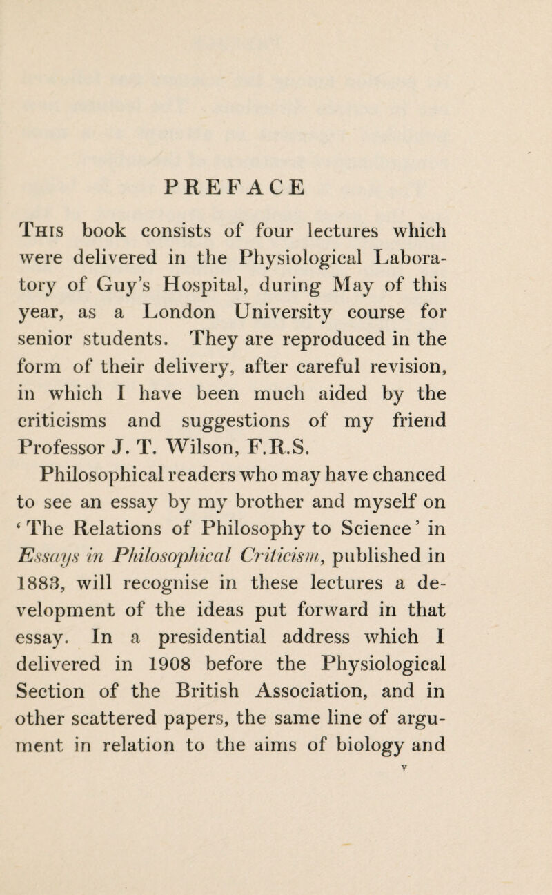 PREFACE This book consists of four lectures which were delivered in the Physiological Labora¬ tory of Guy’s Hospital, during May of this year, as a London University course for senior students. They are reproduced in the form of their delivery, after careful revision, in which I have been much aided by the criticisms and suggestions of my friend Professor J. T. Wilson, F.R.S. Philosophical readers who may have chanced to see an essay by my brother and myself on ‘ The Relations of Philosophy to Science ’ in Essays in Philosophical Criticism, published in 1883, will recognise in these lectures a de¬ velopment of the ideas put forward in that essay. In a presidential address which I delivered in 1908 before the Physiological Section of the British Association, and in other scattered papers, the same line of argu¬ ment in relation to the aims of biology and