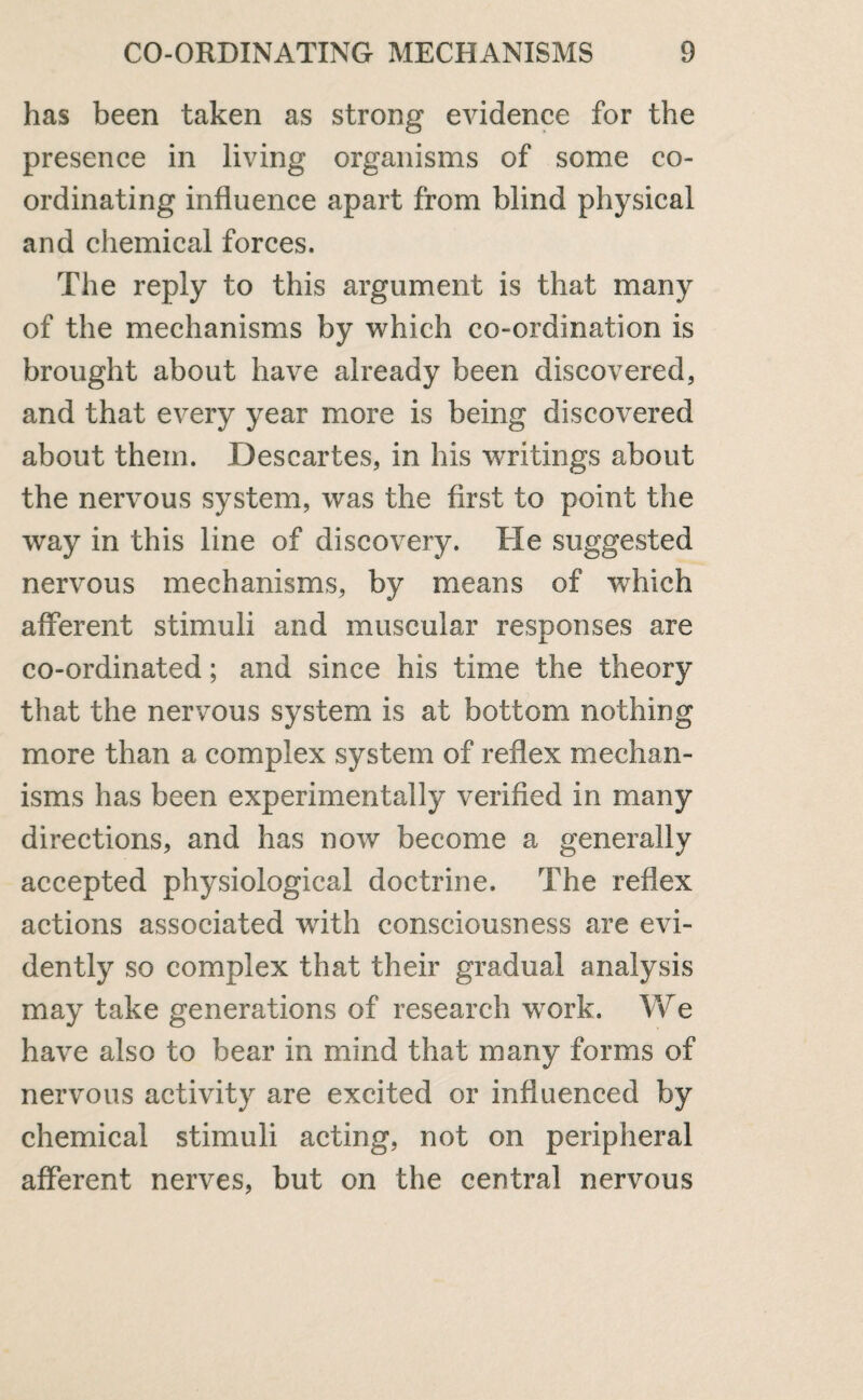 has been taken as strong evidence for the presence in living organisms of some co¬ ordinating influence apart from blind physical and chemical forces. The reply to this argument is that many of the mechanisms by which co-ordination is brought about have already been discovered, and that every year more is being discovered about them. Descartes, in his writings about the nervous system, was the first to point the way in this line of discovery. He suggested nervous mechanisms, by means of which afferent stimuli and muscular responses are co-ordinated; and since his time the theory that the nervous system is at bottom nothing more than a complex system of reflex mechan¬ isms has been experimentally verified in many directions, and has now become a generally accepted physiological doctrine. The reflex actions associated with consciousness are evi¬ dently so complex that their gradual analysis may take generations of research wrork. We have also to bear in mind that many forms of nervous activity are excited or influenced by chemical stimuli acting, not on peripheral afferent nerves, but on the central nervous