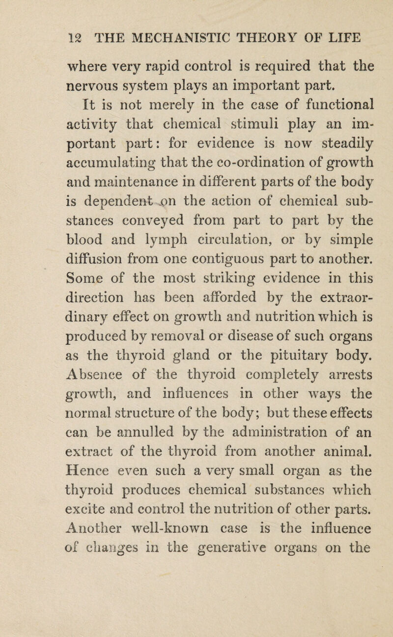 where very rapid control is required that the nervous system plays an important part. It is not merely in the case of functional activity that chemical stimuli play an im¬ portant part: for evidence is now steadily accumulating that the co-ordination of growth and maintenance in different parts of the body is dependent on the action of chemical sub¬ stances conveyed from part to part by the blood and lymph circulation, or by simple diffusion from one contiguous part to another. Some of the most striking evidence in this direction has been afforded by the extraor¬ dinary effect on growth and nutrition which is produced by removal or disease of such organs as the thyroid gland or the pituitary body. Absence of the thyroid completely arrests growth, and influences in other ways the normal structure of the body; but these effects can be annulled by the administration of an extract of the thyroid from another animal. Hence even such a very small organ as the thyroid produces chemical substances which excite and control the nutrition of other parts. Another well-known case is the influence of changes in the generative organs on the