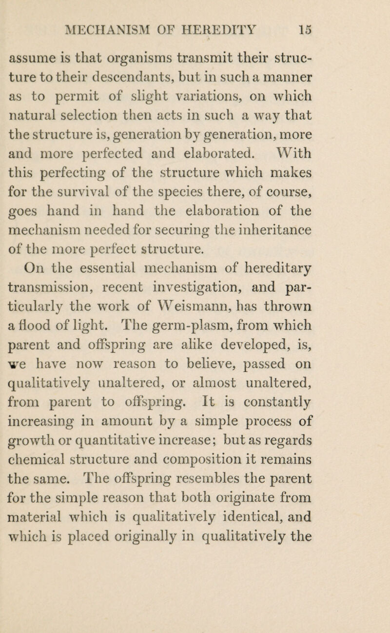 A assume is that organisms transmit their struc¬ ture to their descendants, but in such a manner as to permit of slight variations, on which natural selection then acts in such a way that the structure is, generation by generation, more and more perfected and elaborated. With this perfecting of the structure which makes for the survival of the species there, of course, goes hand in hand the elaboration of the mechanism needed for securing the inheritance of the more perfect structure. On the essential mechanism of hereditary transmission, recent investigation, and par¬ ticularly the work of Weismann, has thrown a Hood of light. The germ-plasm, from which parent and offspring are alike developed, is, we have now reason to believe, passed on qualitatively unaltered, or almost unaltered, from parent to offspring. It is constantly increasing in amount by a simple process of growth or quantitative increase; but as regards chemical structure and composition it remains the same. The offspring resembles the parent for the simple reason that both originate from material which is qualitatively identical, and which is placed originally in qualitatively the