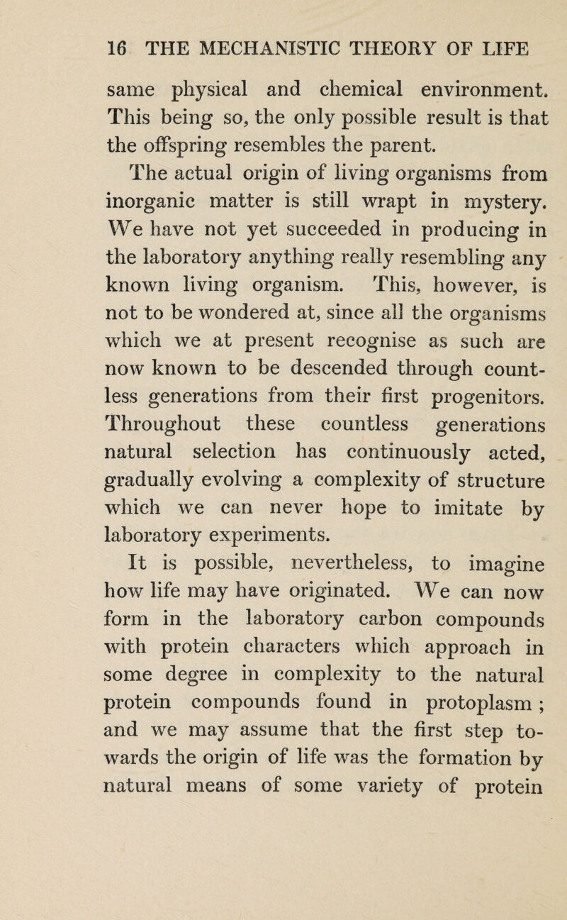 same physical and chemical environment. This being so, the only possible result is that the offspring resembles the parent. The actual origin of living organisms from inorganic matter is still wrapt in mystery. We have not yet succeeded in producing in the laboratory anything really resembling any known living organism. This, however, is not to be wondered at, since all the organisms which we at present recognise as such are now known to be descended through count¬ less generations from their first progenitors. Throughout these countless generations natural selection has continuously acted, gradually evolving a complexity of structure which we can never hope to imitate by laboratory experiments. It is possible, nevertheless, to imagine how life may have originated. We can now form in the laboratory carbon compounds with protein characters which approach in some degree in complexity to the natural protein compounds found in protoplasm ; and we may assume that the first step to¬ wards the origin of life was the formation by natural means of some variety of protein