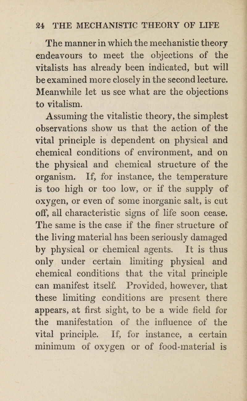 The manner in which the mechanistic theory V endeavours to meet the objections of the vitalists has already been indicated, but will be examined more closely in the second lecture. Meanwhile let us see what are the objections to vitalism. Assuming the vitalistic theory, the simplest observations show us that the action of the vital principle is dependent on physical and chemical conditions of environment, and on the physical and chemical structure of the organism. If, for instance, the temperature is too high or too low, or if the supply of oxygen, or even of some inorganic salt, is cut off, all characteristic signs of life soon cease. The same is the case if the finer structure of the living material has been seriously damaged by physical or chemical agents. It is thus only under certain limiting physical and chemical conditions that the vital principle can manifest itself. Provided, however, that these limiting conditions are present there appears, at first sight, to be a wide field for the manifestation of the influence of the vital principle. If, for instance, a certain minimum of oxygen or of food-material is