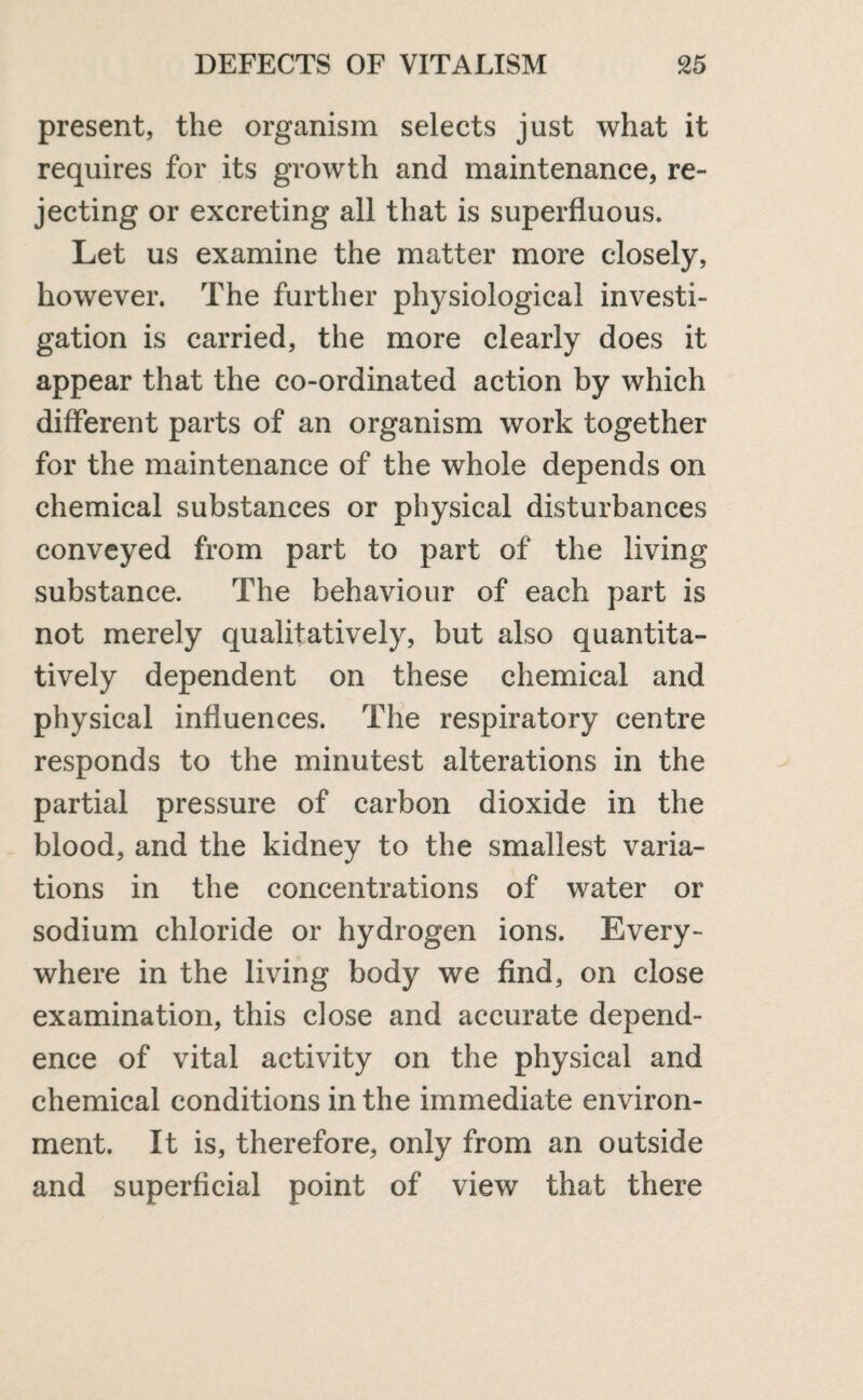 present, the organism selects just what it requires for its growth and maintenance, re¬ jecting or excreting all that is superfluous. Let us examine the matter more closely, however. The further physiological investi¬ gation is carried, the more clearly does it appear that the co-ordinated action by which different parts of an organism work together for the maintenance of the whole depends on chemical substances or physical disturbances conveyed from part to part of the living substance. The behaviour of each part is not merely qualitatively, but also quantita¬ tively dependent on these chemical and physical influences. The respiratory centre responds to the minutest alterations in the partial pressure of carbon dioxide in the blood, and the kidney to the smallest varia¬ tions in the concentrations of water or sodium chloride or hydrogen ions. Every¬ where in the living body we find, on close examination, this close and accurate depend¬ ence of vital activity on the physical and chemical conditions in the immediate environ¬ ment. It is, therefore, only from an outside and superficial point of view that there
