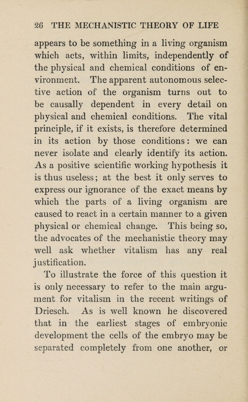 appears to be something in a living organism which acts, within limits, independently of the physical and chemical conditions of en¬ vironment. The apparent autonomous selec¬ tive action of the organism turns out to be causally dependent in every detail on physical and chemical conditions. The vital principle, if it exists, is therefore determined in its action by those conditions: we can never isolate and clearly identify its action. As a positive scientific working hypothesis it Is thus useless; at the best it only serves to express our ignorance of the exact means by which the parts of a living organism are caused to react in a certain manner to a given physical or chemical change. This being so, the advocates of the mechanistic theory may well ask whether vitalism has any real justification. To illustrate the force of this question it is only necessary to refer to the main argu¬ ment for vitalism in the recent writings of Briesch. As is well known he discovered that in the earliest stages of embryonic development the cells of the embryo may be separated completely from one another, or