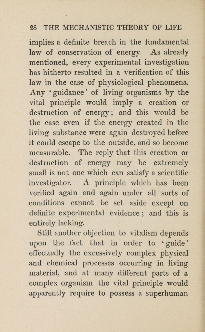 implies a definite breach in the fundamental law of conservation of energy. As already mentioned, every experimental investigation has hitherto resulted in a verification of this law in the case of physiological phenomena. Any ‘ guidance ’ of living organisms by the vital principle would imply a creation or destruction of energy; and this would be the case even if the energy created in the living substance were again destroyed before it could escape to the outside, and so become measurable. The reply that this creation or destruction of energy may be extremely small is not one which can satisfy a scientific investigator. A principle which has been verified again and again under all sorts of conditions cannot be set aside except on definite experimental evidence ; and this is entirely lacking. Still another objection to vitalism depends upon the fact that in order to ‘ guide ’ effectually the excessively complex physical and chemical processes occurring in living material, and at many different parts of a complex organism the vital principle wrould apparently require to possess a superhuman