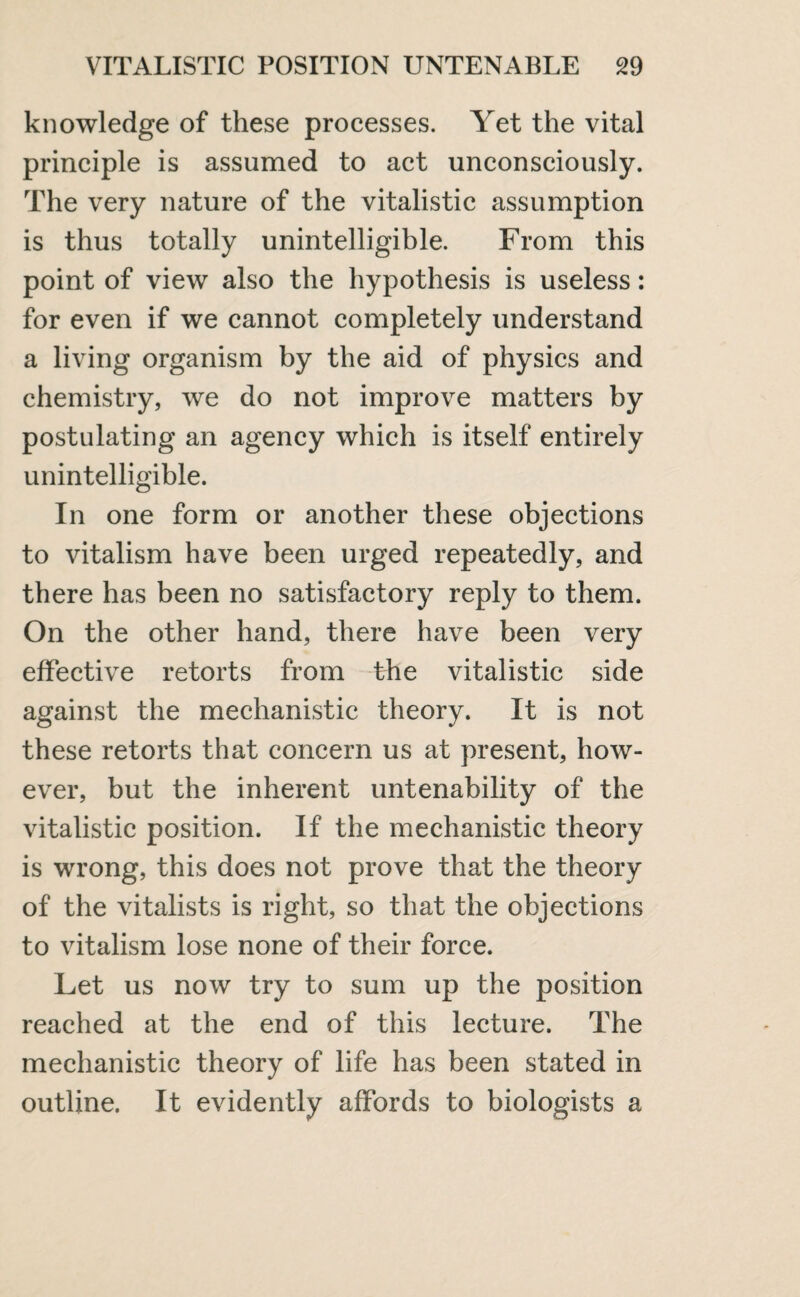 knowledge of these processes. Yet the vital principle is assumed to act unconsciously. The very nature of the vitalistic assumption is thus totally unintelligible. From this point of view also the hypothesis is useless: for even if we cannot completely understand a living organism by the aid of physics and chemistry, we do not improve matters by postulating an agency which is itself entirely unintelligible. In one form or another these objections to vitalism have been urged repeatedly, and there has been no satisfactory reply to them. On the other hand, there have been very effective retorts from the vitalistic side against the mechanistic theory. It is not these retorts that concern us at present, how¬ ever, but the inherent untenability of the vitalistic position. If the mechanistic theory is wrong, this does not prove that the theory of the vitalists is right, so that the objections to vitalism lose none of their force. Let us now try to sum up the position reached at the end of this lecture. The mechanistic theory of life has been stated in outline. It evidently affords to biologists a