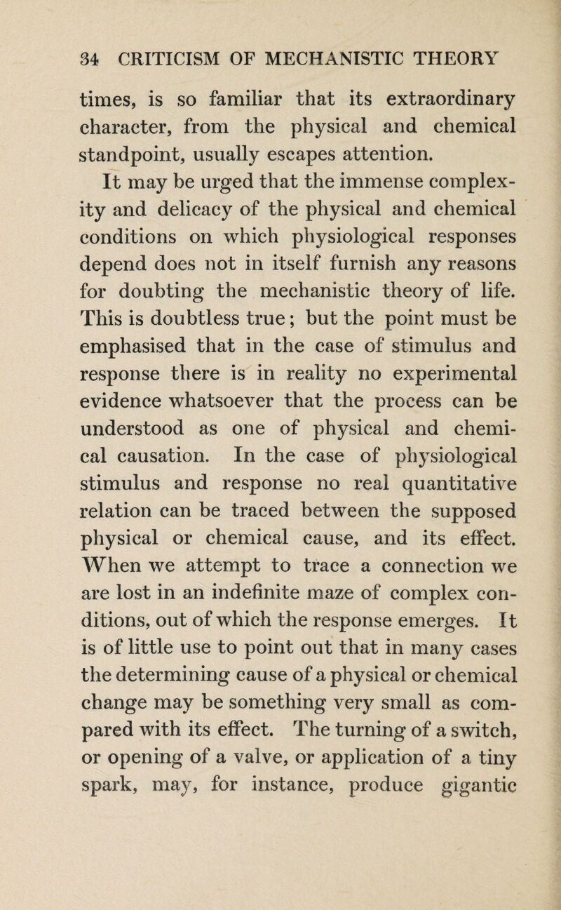 times, is so familiar that its extraordinary character, from the physical and chemical standpoint, usually escapes attention. It may be urged that the immense complex¬ ity and delicacy of the physical and chemical conditions on which physiological responses depend does not in itself furnish any reasons for doubting the mechanistic theory of life. This is doubtless true; but the point must be emphasised that in the case of stimulus and response there is in reality no experimental evidence whatsoever that the process can be understood as one of physical and chemi¬ cal causation. In the case of physiological stimulus and response no real quantitative relation can be traced between the supposed physical or chemical cause, and its effect. When we attempt to trace a connection we are lost in an indefinite maze of complex con¬ ditions, out of which the response emerges. It is of little use to point out that in many cases the determining cause of a physical or chemical change may be something very small as com¬ pared with its effect. The turning of a switch, or opening of a valve, or application of a tiny spark, may, for instance, produce gigantic